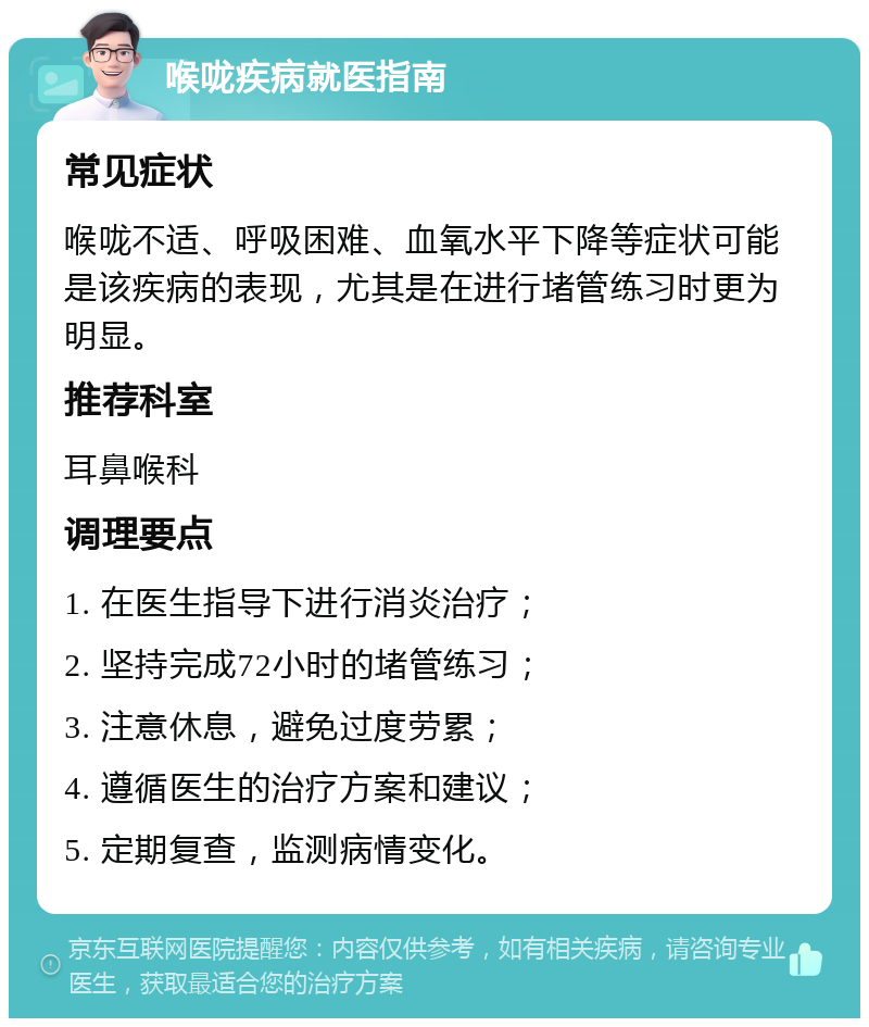 喉咙疾病就医指南 常见症状 喉咙不适、呼吸困难、血氧水平下降等症状可能是该疾病的表现，尤其是在进行堵管练习时更为明显。 推荐科室 耳鼻喉科 调理要点 1. 在医生指导下进行消炎治疗； 2. 坚持完成72小时的堵管练习； 3. 注意休息，避免过度劳累； 4. 遵循医生的治疗方案和建议； 5. 定期复查，监测病情变化。