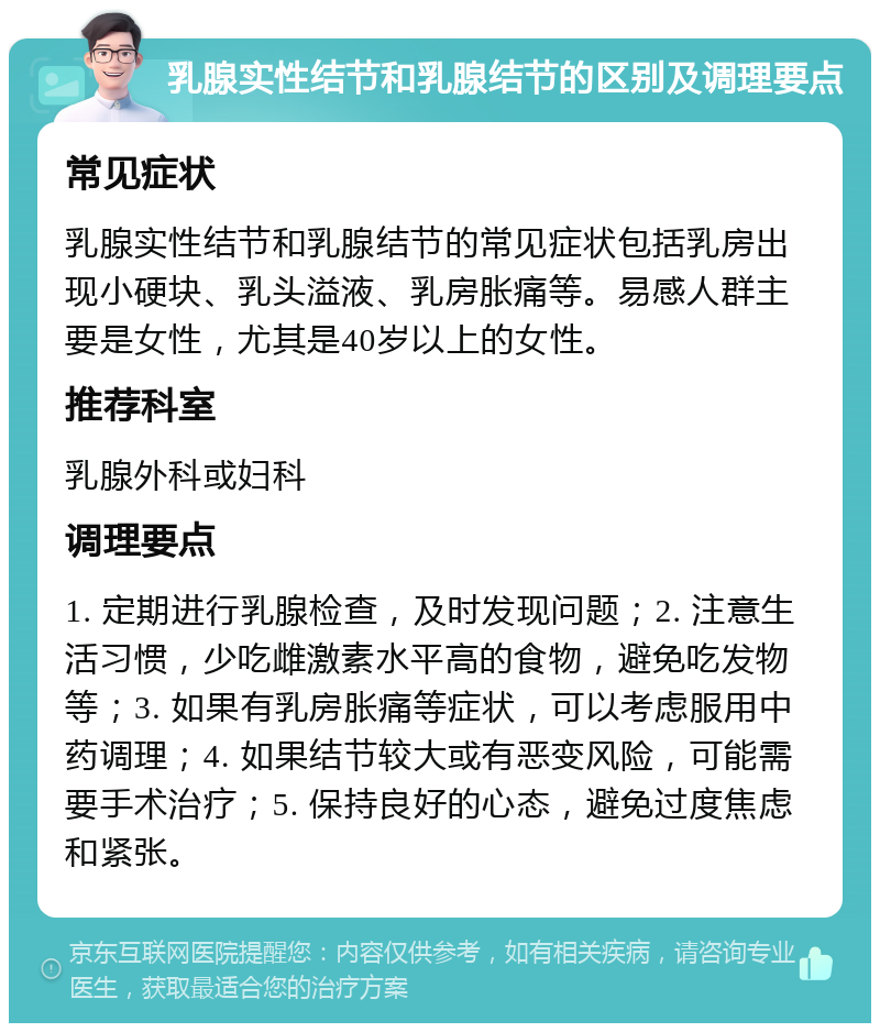 乳腺实性结节和乳腺结节的区别及调理要点 常见症状 乳腺实性结节和乳腺结节的常见症状包括乳房出现小硬块、乳头溢液、乳房胀痛等。易感人群主要是女性，尤其是40岁以上的女性。 推荐科室 乳腺外科或妇科 调理要点 1. 定期进行乳腺检查，及时发现问题；2. 注意生活习惯，少吃雌激素水平高的食物，避免吃发物等；3. 如果有乳房胀痛等症状，可以考虑服用中药调理；4. 如果结节较大或有恶变风险，可能需要手术治疗；5. 保持良好的心态，避免过度焦虑和紧张。