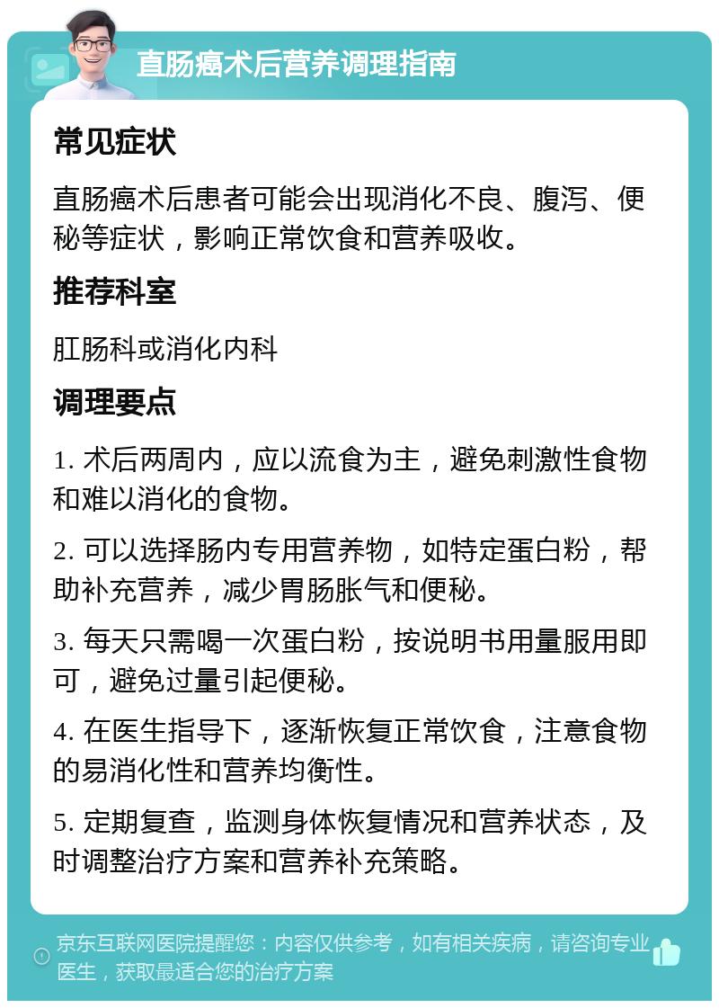 直肠癌术后营养调理指南 常见症状 直肠癌术后患者可能会出现消化不良、腹泻、便秘等症状，影响正常饮食和营养吸收。 推荐科室 肛肠科或消化内科 调理要点 1. 术后两周内，应以流食为主，避免刺激性食物和难以消化的食物。 2. 可以选择肠内专用营养物，如特定蛋白粉，帮助补充营养，减少胃肠胀气和便秘。 3. 每天只需喝一次蛋白粉，按说明书用量服用即可，避免过量引起便秘。 4. 在医生指导下，逐渐恢复正常饮食，注意食物的易消化性和营养均衡性。 5. 定期复查，监测身体恢复情况和营养状态，及时调整治疗方案和营养补充策略。