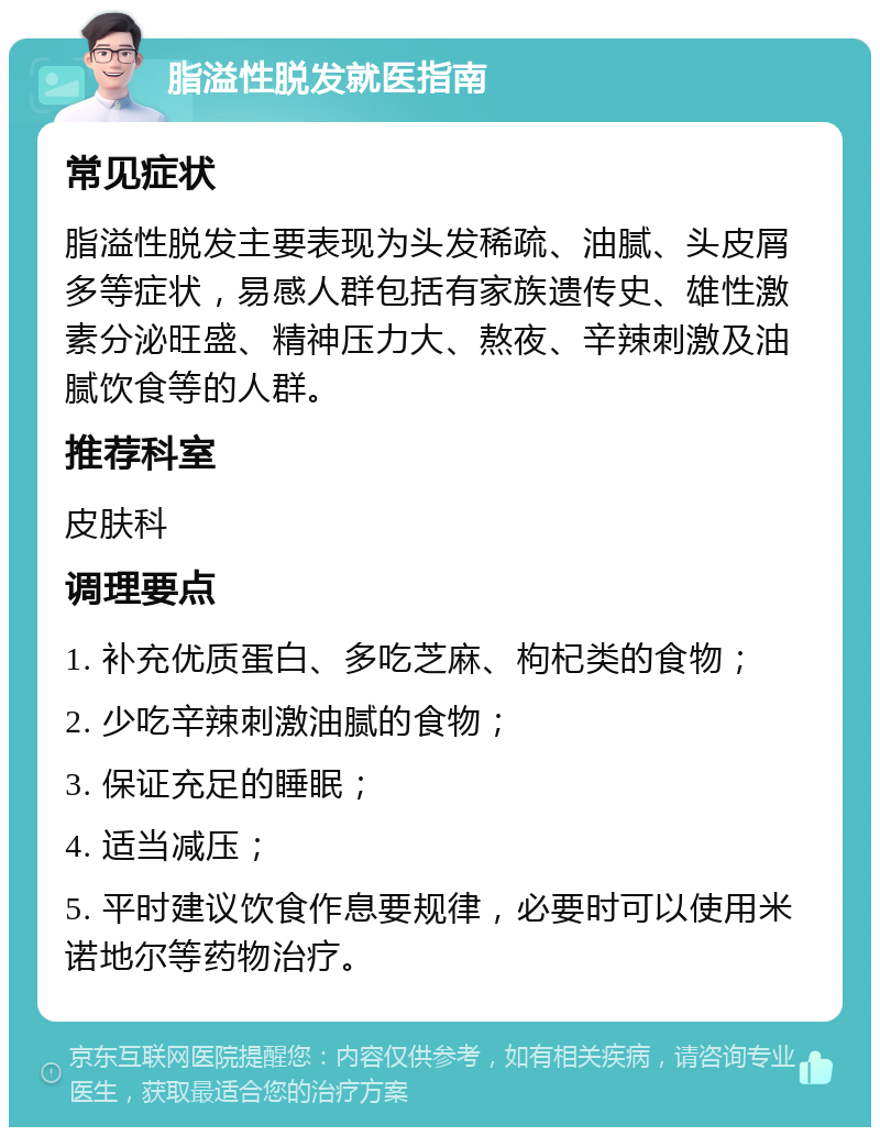 脂溢性脱发就医指南 常见症状 脂溢性脱发主要表现为头发稀疏、油腻、头皮屑多等症状，易感人群包括有家族遗传史、雄性激素分泌旺盛、精神压力大、熬夜、辛辣刺激及油腻饮食等的人群。 推荐科室 皮肤科 调理要点 1. 补充优质蛋白、多吃芝麻、枸杞类的食物； 2. 少吃辛辣刺激油腻的食物； 3. 保证充足的睡眠； 4. 适当减压； 5. 平时建议饮食作息要规律，必要时可以使用米诺地尔等药物治疗。