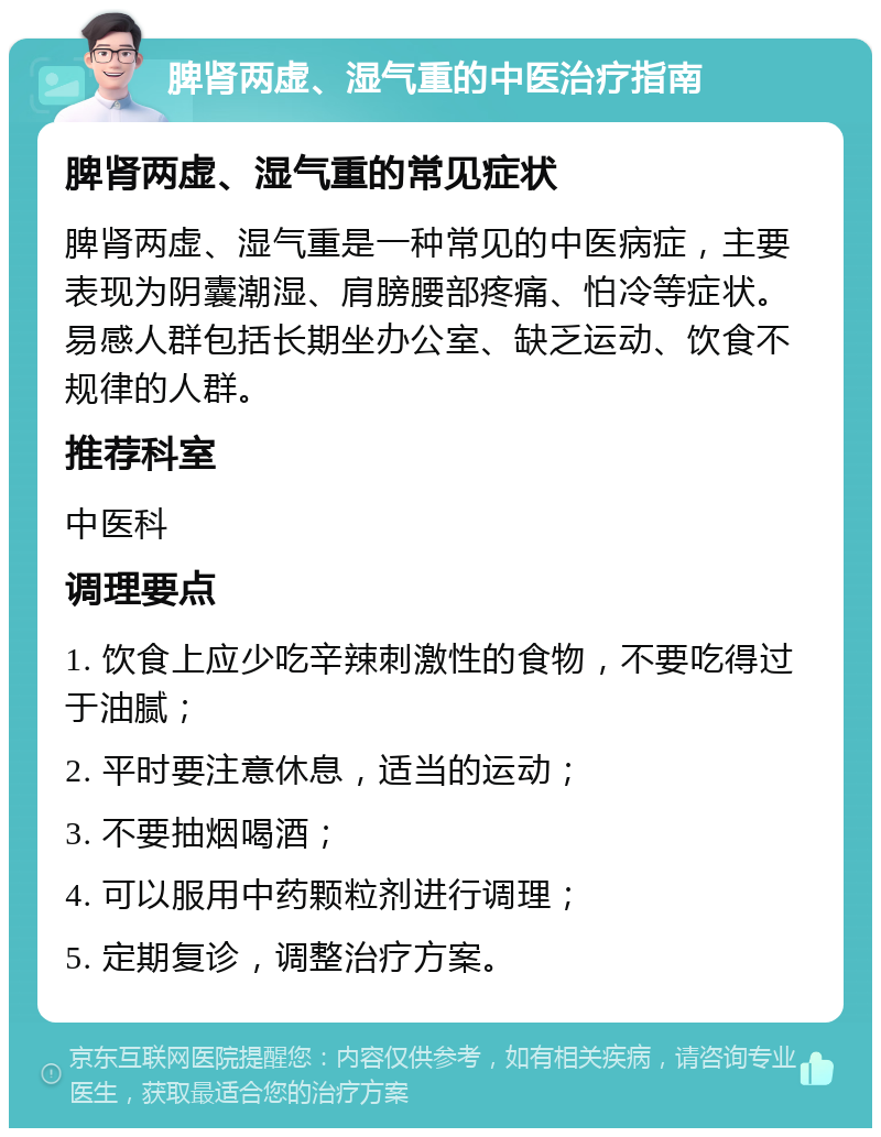 脾肾两虚、湿气重的中医治疗指南 脾肾两虚、湿气重的常见症状 脾肾两虚、湿气重是一种常见的中医病症，主要表现为阴囊潮湿、肩膀腰部疼痛、怕冷等症状。易感人群包括长期坐办公室、缺乏运动、饮食不规律的人群。 推荐科室 中医科 调理要点 1. 饮食上应少吃辛辣刺激性的食物，不要吃得过于油腻； 2. 平时要注意休息，适当的运动； 3. 不要抽烟喝酒； 4. 可以服用中药颗粒剂进行调理； 5. 定期复诊，调整治疗方案。