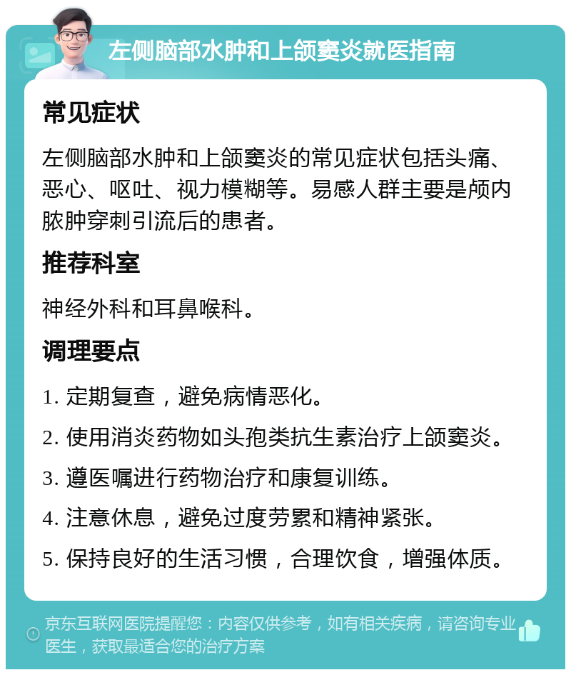 左侧脑部水肿和上颌窦炎就医指南 常见症状 左侧脑部水肿和上颌窦炎的常见症状包括头痛、恶心、呕吐、视力模糊等。易感人群主要是颅内脓肿穿刺引流后的患者。 推荐科室 神经外科和耳鼻喉科。 调理要点 1. 定期复查，避免病情恶化。 2. 使用消炎药物如头孢类抗生素治疗上颌窦炎。 3. 遵医嘱进行药物治疗和康复训练。 4. 注意休息，避免过度劳累和精神紧张。 5. 保持良好的生活习惯，合理饮食，增强体质。