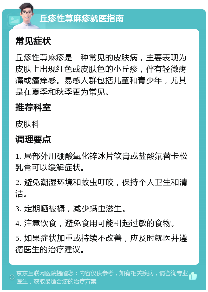 丘疹性荨麻疹就医指南 常见症状 丘疹性荨麻疹是一种常见的皮肤病，主要表现为皮肤上出现红色或皮肤色的小丘疹，伴有轻微疼痛或瘙痒感。易感人群包括儿童和青少年，尤其是在夏季和秋季更为常见。 推荐科室 皮肤科 调理要点 1. 局部外用硼酸氧化锌冰片软膏或盐酸氟替卡松乳膏可以缓解症状。 2. 避免潮湿环境和蚊虫叮咬，保持个人卫生和清洁。 3. 定期晒被褥，减少螨虫滋生。 4. 注意饮食，避免食用可能引起过敏的食物。 5. 如果症状加重或持续不改善，应及时就医并遵循医生的治疗建议。