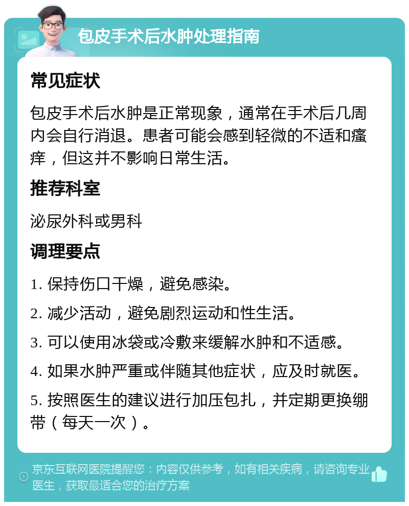 包皮手术后水肿处理指南 常见症状 包皮手术后水肿是正常现象，通常在手术后几周内会自行消退。患者可能会感到轻微的不适和瘙痒，但这并不影响日常生活。 推荐科室 泌尿外科或男科 调理要点 1. 保持伤口干燥，避免感染。 2. 减少活动，避免剧烈运动和性生活。 3. 可以使用冰袋或冷敷来缓解水肿和不适感。 4. 如果水肿严重或伴随其他症状，应及时就医。 5. 按照医生的建议进行加压包扎，并定期更换绷带（每天一次）。