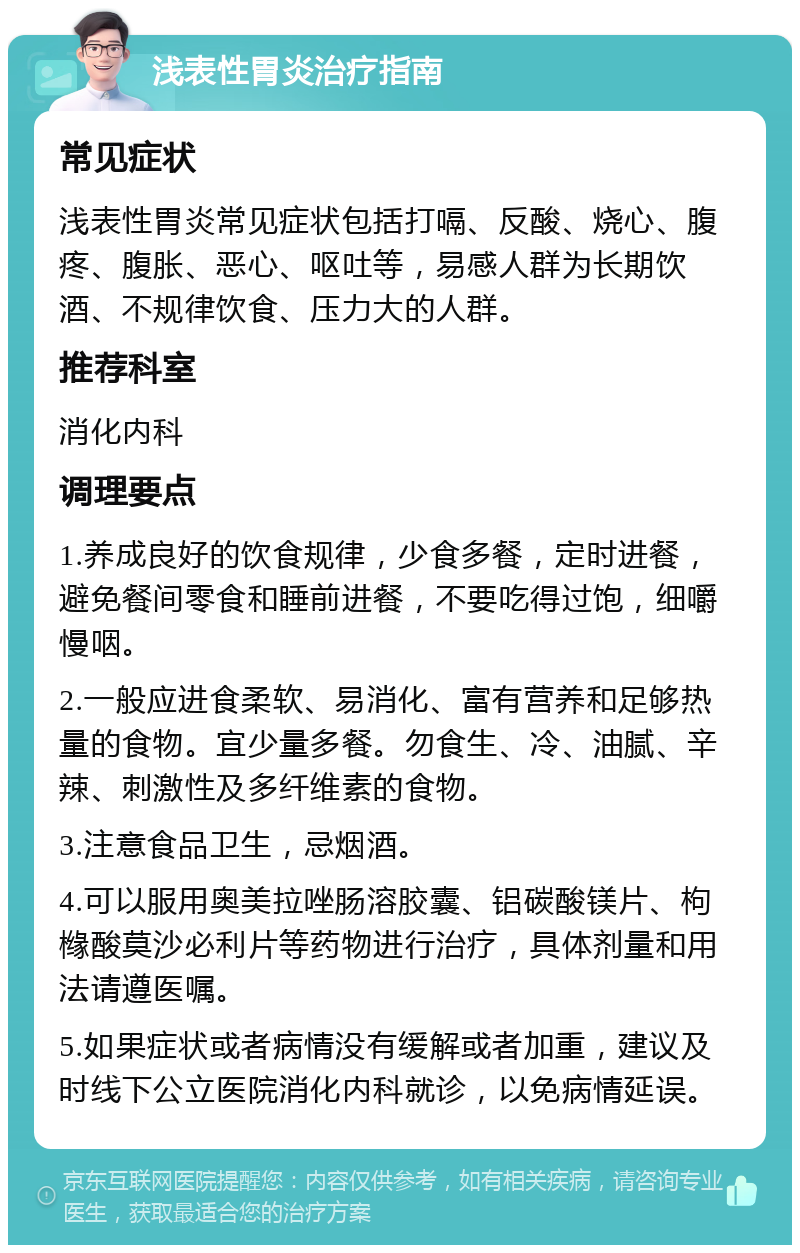 浅表性胃炎治疗指南 常见症状 浅表性胃炎常见症状包括打嗝、反酸、烧心、腹疼、腹胀、恶心、呕吐等，易感人群为长期饮酒、不规律饮食、压力大的人群。 推荐科室 消化内科 调理要点 1.养成良好的饮食规律，少食多餐，定时进餐，避免餐间零食和睡前进餐，不要吃得过饱，细嚼慢咽。 2.一般应进食柔软、易消化、富有营养和足够热量的食物。宜少量多餐。勿食生、冷、油腻、辛辣、刺激性及多纤维素的食物。 3.注意食品卫生，忌烟酒。 4.可以服用奥美拉唑肠溶胶囊、铝碳酸镁片、枸橼酸莫沙必利片等药物进行治疗，具体剂量和用法请遵医嘱。 5.如果症状或者病情没有缓解或者加重，建议及时线下公立医院消化内科就诊，以免病情延误。