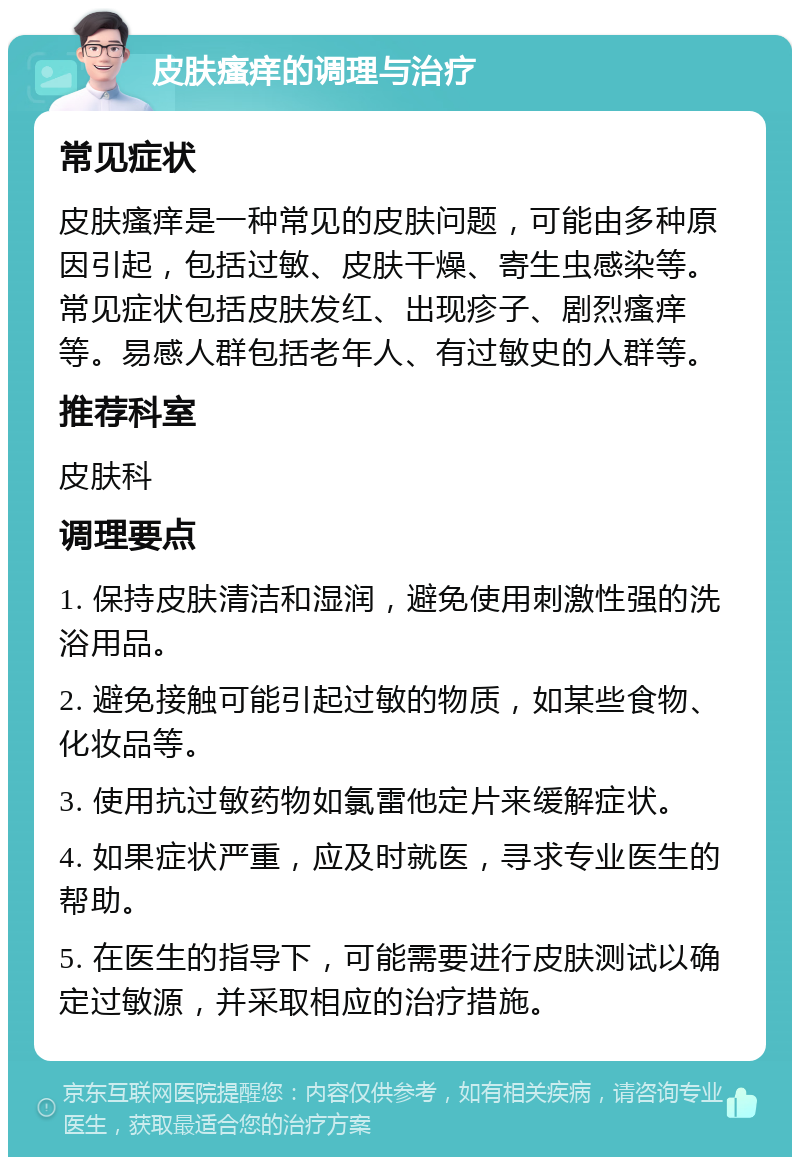 皮肤瘙痒的调理与治疗 常见症状 皮肤瘙痒是一种常见的皮肤问题，可能由多种原因引起，包括过敏、皮肤干燥、寄生虫感染等。常见症状包括皮肤发红、出现疹子、剧烈瘙痒等。易感人群包括老年人、有过敏史的人群等。 推荐科室 皮肤科 调理要点 1. 保持皮肤清洁和湿润，避免使用刺激性强的洗浴用品。 2. 避免接触可能引起过敏的物质，如某些食物、化妆品等。 3. 使用抗过敏药物如氯雷他定片来缓解症状。 4. 如果症状严重，应及时就医，寻求专业医生的帮助。 5. 在医生的指导下，可能需要进行皮肤测试以确定过敏源，并采取相应的治疗措施。