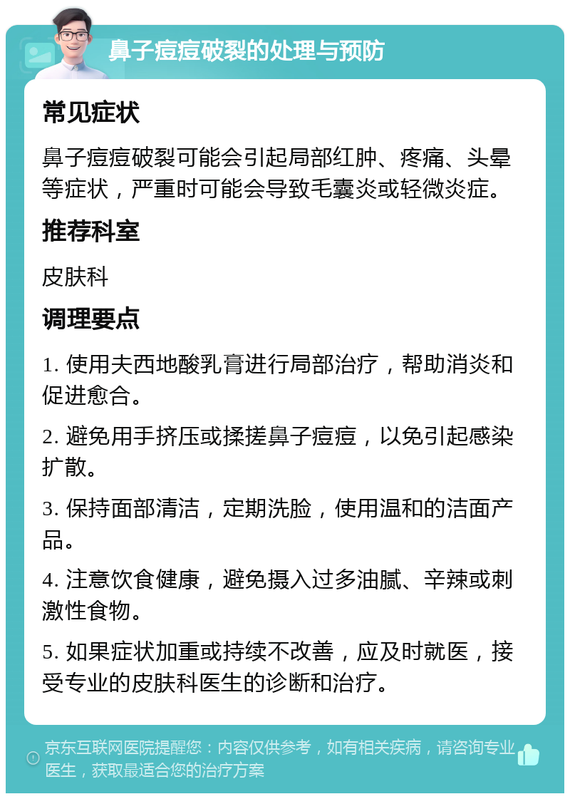 鼻子痘痘破裂的处理与预防 常见症状 鼻子痘痘破裂可能会引起局部红肿、疼痛、头晕等症状，严重时可能会导致毛囊炎或轻微炎症。 推荐科室 皮肤科 调理要点 1. 使用夫西地酸乳膏进行局部治疗，帮助消炎和促进愈合。 2. 避免用手挤压或揉搓鼻子痘痘，以免引起感染扩散。 3. 保持面部清洁，定期洗脸，使用温和的洁面产品。 4. 注意饮食健康，避免摄入过多油腻、辛辣或刺激性食物。 5. 如果症状加重或持续不改善，应及时就医，接受专业的皮肤科医生的诊断和治疗。