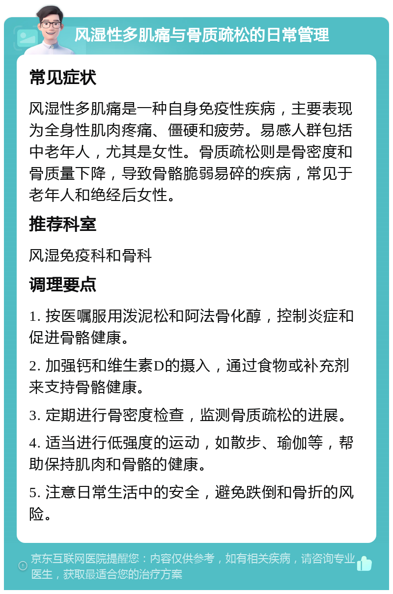 风湿性多肌痛与骨质疏松的日常管理 常见症状 风湿性多肌痛是一种自身免疫性疾病，主要表现为全身性肌肉疼痛、僵硬和疲劳。易感人群包括中老年人，尤其是女性。骨质疏松则是骨密度和骨质量下降，导致骨骼脆弱易碎的疾病，常见于老年人和绝经后女性。 推荐科室 风湿免疫科和骨科 调理要点 1. 按医嘱服用泼泥松和阿法骨化醇，控制炎症和促进骨骼健康。 2. 加强钙和维生素D的摄入，通过食物或补充剂来支持骨骼健康。 3. 定期进行骨密度检查，监测骨质疏松的进展。 4. 适当进行低强度的运动，如散步、瑜伽等，帮助保持肌肉和骨骼的健康。 5. 注意日常生活中的安全，避免跌倒和骨折的风险。