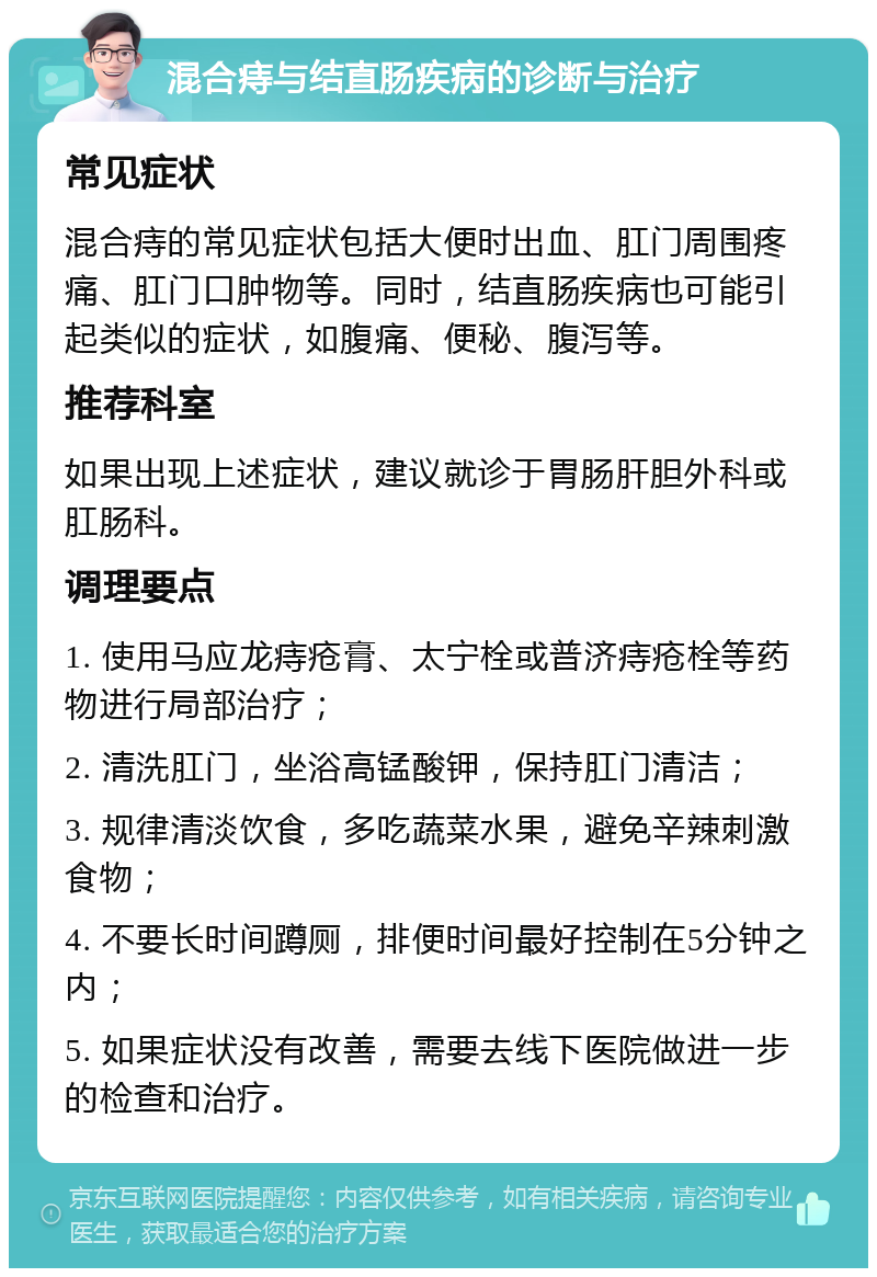 混合痔与结直肠疾病的诊断与治疗 常见症状 混合痔的常见症状包括大便时出血、肛门周围疼痛、肛门口肿物等。同时，结直肠疾病也可能引起类似的症状，如腹痛、便秘、腹泻等。 推荐科室 如果出现上述症状，建议就诊于胃肠肝胆外科或肛肠科。 调理要点 1. 使用马应龙痔疮膏、太宁栓或普济痔疮栓等药物进行局部治疗； 2. 清洗肛门，坐浴高锰酸钾，保持肛门清洁； 3. 规律清淡饮食，多吃蔬菜水果，避免辛辣刺激食物； 4. 不要长时间蹲厕，排便时间最好控制在5分钟之内； 5. 如果症状没有改善，需要去线下医院做进一步的检查和治疗。