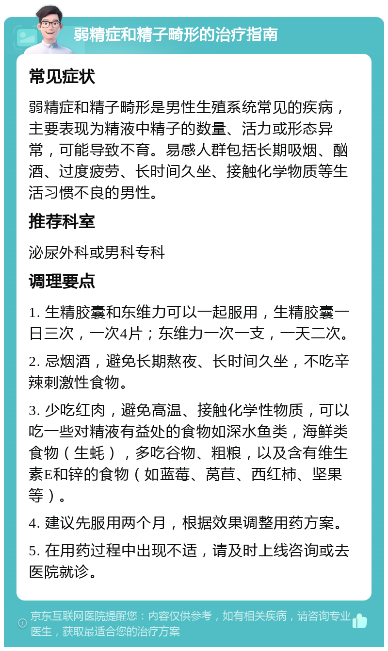 弱精症和精子畸形的治疗指南 常见症状 弱精症和精子畸形是男性生殖系统常见的疾病，主要表现为精液中精子的数量、活力或形态异常，可能导致不育。易感人群包括长期吸烟、酗酒、过度疲劳、长时间久坐、接触化学物质等生活习惯不良的男性。 推荐科室 泌尿外科或男科专科 调理要点 1. 生精胶囊和东维力可以一起服用，生精胶囊一日三次，一次4片；东维力一次一支，一天二次。 2. 忌烟酒，避免长期熬夜、长时间久坐，不吃辛辣刺激性食物。 3. 少吃红肉，避免高温、接触化学性物质，可以吃一些对精液有益处的食物如深水鱼类，海鲜类食物（生蚝），多吃谷物、粗粮，以及含有维生素E和锌的食物（如蓝莓、莴苣、西红柿、坚果等）。 4. 建议先服用两个月，根据效果调整用药方案。 5. 在用药过程中出现不适，请及时上线咨询或去医院就诊。