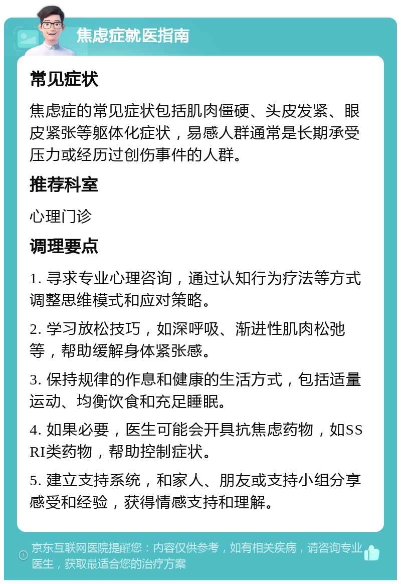 焦虑症就医指南 常见症状 焦虑症的常见症状包括肌肉僵硬、头皮发紧、眼皮紧张等躯体化症状，易感人群通常是长期承受压力或经历过创伤事件的人群。 推荐科室 心理门诊 调理要点 1. 寻求专业心理咨询，通过认知行为疗法等方式调整思维模式和应对策略。 2. 学习放松技巧，如深呼吸、渐进性肌肉松弛等，帮助缓解身体紧张感。 3. 保持规律的作息和健康的生活方式，包括适量运动、均衡饮食和充足睡眠。 4. 如果必要，医生可能会开具抗焦虑药物，如SSRI类药物，帮助控制症状。 5. 建立支持系统，和家人、朋友或支持小组分享感受和经验，获得情感支持和理解。