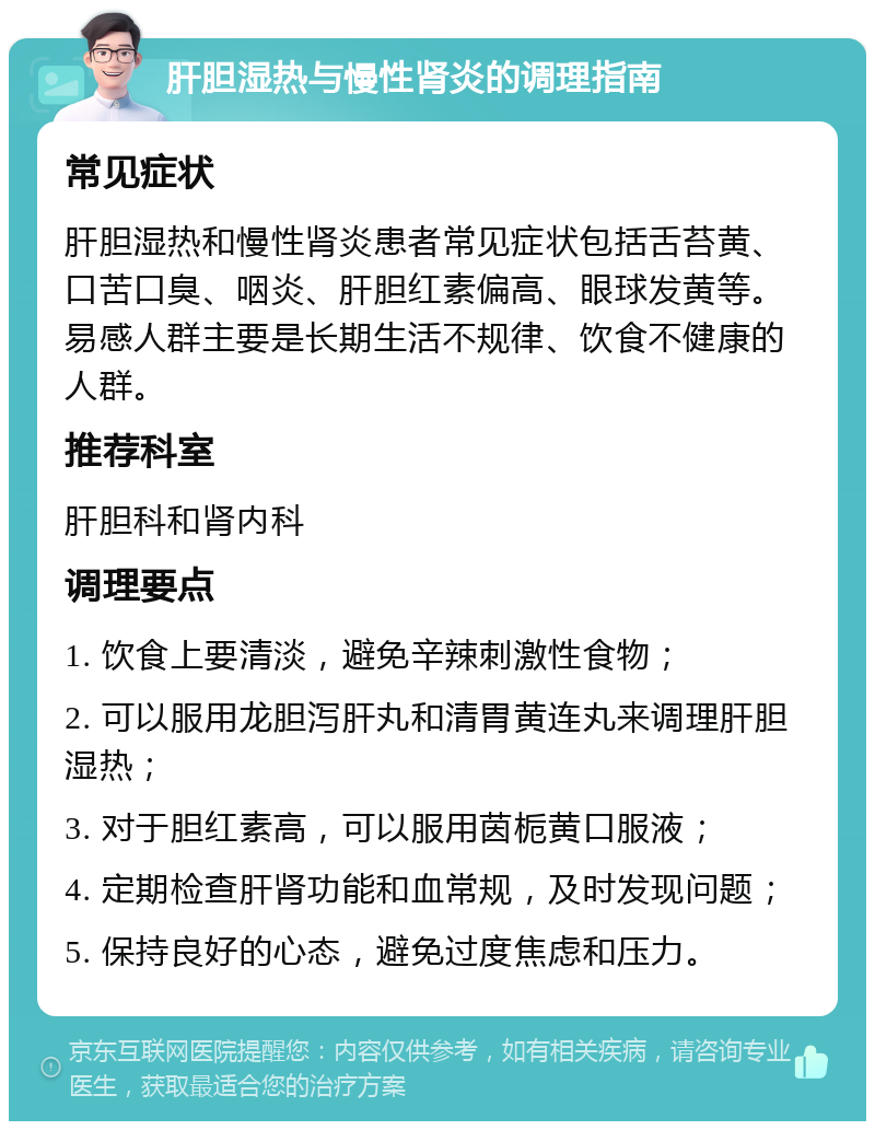 肝胆湿热与慢性肾炎的调理指南 常见症状 肝胆湿热和慢性肾炎患者常见症状包括舌苔黄、口苦口臭、咽炎、肝胆红素偏高、眼球发黄等。易感人群主要是长期生活不规律、饮食不健康的人群。 推荐科室 肝胆科和肾内科 调理要点 1. 饮食上要清淡，避免辛辣刺激性食物； 2. 可以服用龙胆泻肝丸和清胃黄连丸来调理肝胆湿热； 3. 对于胆红素高，可以服用茵栀黄口服液； 4. 定期检查肝肾功能和血常规，及时发现问题； 5. 保持良好的心态，避免过度焦虑和压力。