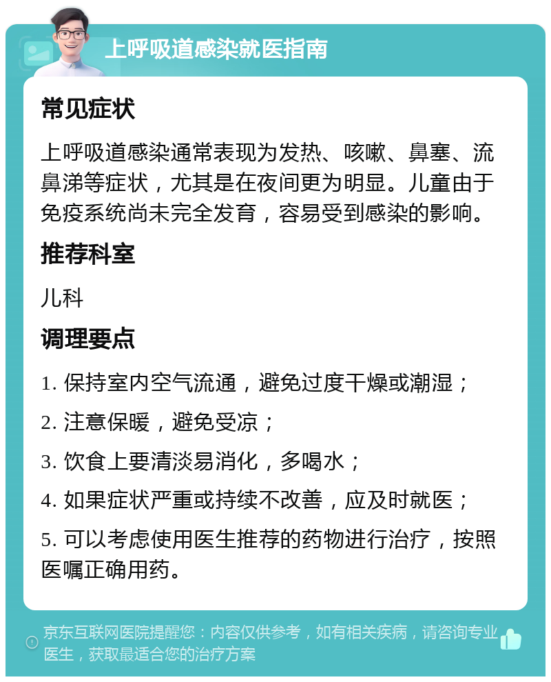 上呼吸道感染就医指南 常见症状 上呼吸道感染通常表现为发热、咳嗽、鼻塞、流鼻涕等症状，尤其是在夜间更为明显。儿童由于免疫系统尚未完全发育，容易受到感染的影响。 推荐科室 儿科 调理要点 1. 保持室内空气流通，避免过度干燥或潮湿； 2. 注意保暖，避免受凉； 3. 饮食上要清淡易消化，多喝水； 4. 如果症状严重或持续不改善，应及时就医； 5. 可以考虑使用医生推荐的药物进行治疗，按照医嘱正确用药。