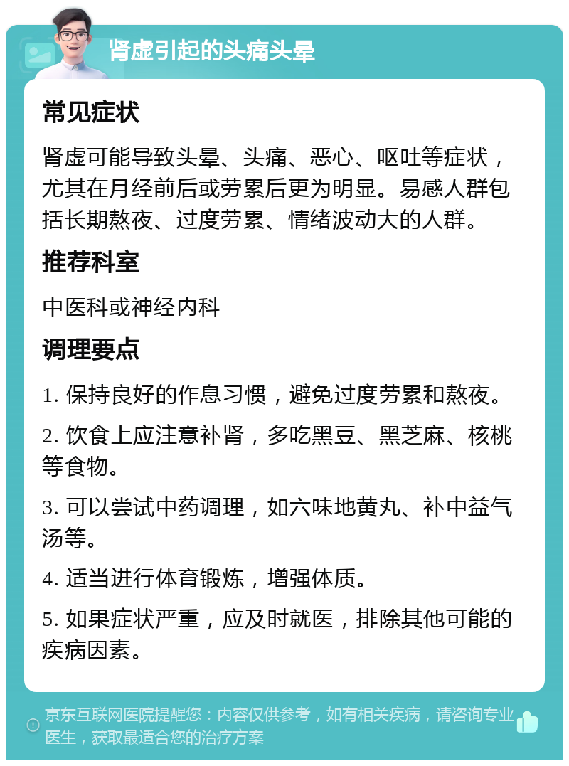 肾虚引起的头痛头晕 常见症状 肾虚可能导致头晕、头痛、恶心、呕吐等症状，尤其在月经前后或劳累后更为明显。易感人群包括长期熬夜、过度劳累、情绪波动大的人群。 推荐科室 中医科或神经内科 调理要点 1. 保持良好的作息习惯，避免过度劳累和熬夜。 2. 饮食上应注意补肾，多吃黑豆、黑芝麻、核桃等食物。 3. 可以尝试中药调理，如六味地黄丸、补中益气汤等。 4. 适当进行体育锻炼，增强体质。 5. 如果症状严重，应及时就医，排除其他可能的疾病因素。