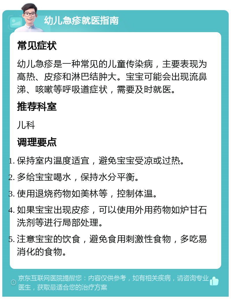 幼儿急疹就医指南 常见症状 幼儿急疹是一种常见的儿童传染病，主要表现为高热、皮疹和淋巴结肿大。宝宝可能会出现流鼻涕、咳嗽等呼吸道症状，需要及时就医。 推荐科室 儿科 调理要点 保持室内温度适宜，避免宝宝受凉或过热。 多给宝宝喝水，保持水分平衡。 使用退烧药物如美林等，控制体温。 如果宝宝出现皮疹，可以使用外用药物如炉甘石洗剂等进行局部处理。 注意宝宝的饮食，避免食用刺激性食物，多吃易消化的食物。