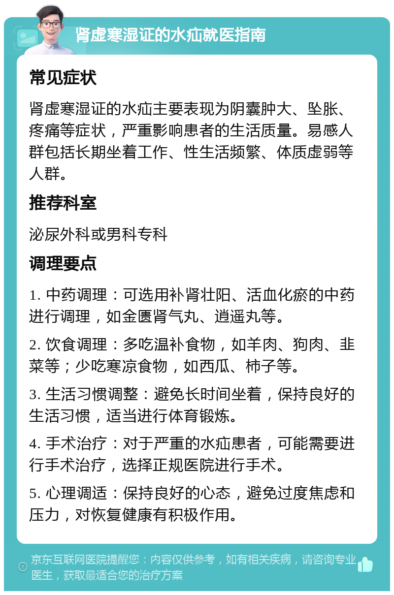 肾虚寒湿证的水疝就医指南 常见症状 肾虚寒湿证的水疝主要表现为阴囊肿大、坠胀、疼痛等症状，严重影响患者的生活质量。易感人群包括长期坐着工作、性生活频繁、体质虚弱等人群。 推荐科室 泌尿外科或男科专科 调理要点 1. 中药调理：可选用补肾壮阳、活血化瘀的中药进行调理，如金匮肾气丸、逍遥丸等。 2. 饮食调理：多吃温补食物，如羊肉、狗肉、韭菜等；少吃寒凉食物，如西瓜、柿子等。 3. 生活习惯调整：避免长时间坐着，保持良好的生活习惯，适当进行体育锻炼。 4. 手术治疗：对于严重的水疝患者，可能需要进行手术治疗，选择正规医院进行手术。 5. 心理调适：保持良好的心态，避免过度焦虑和压力，对恢复健康有积极作用。