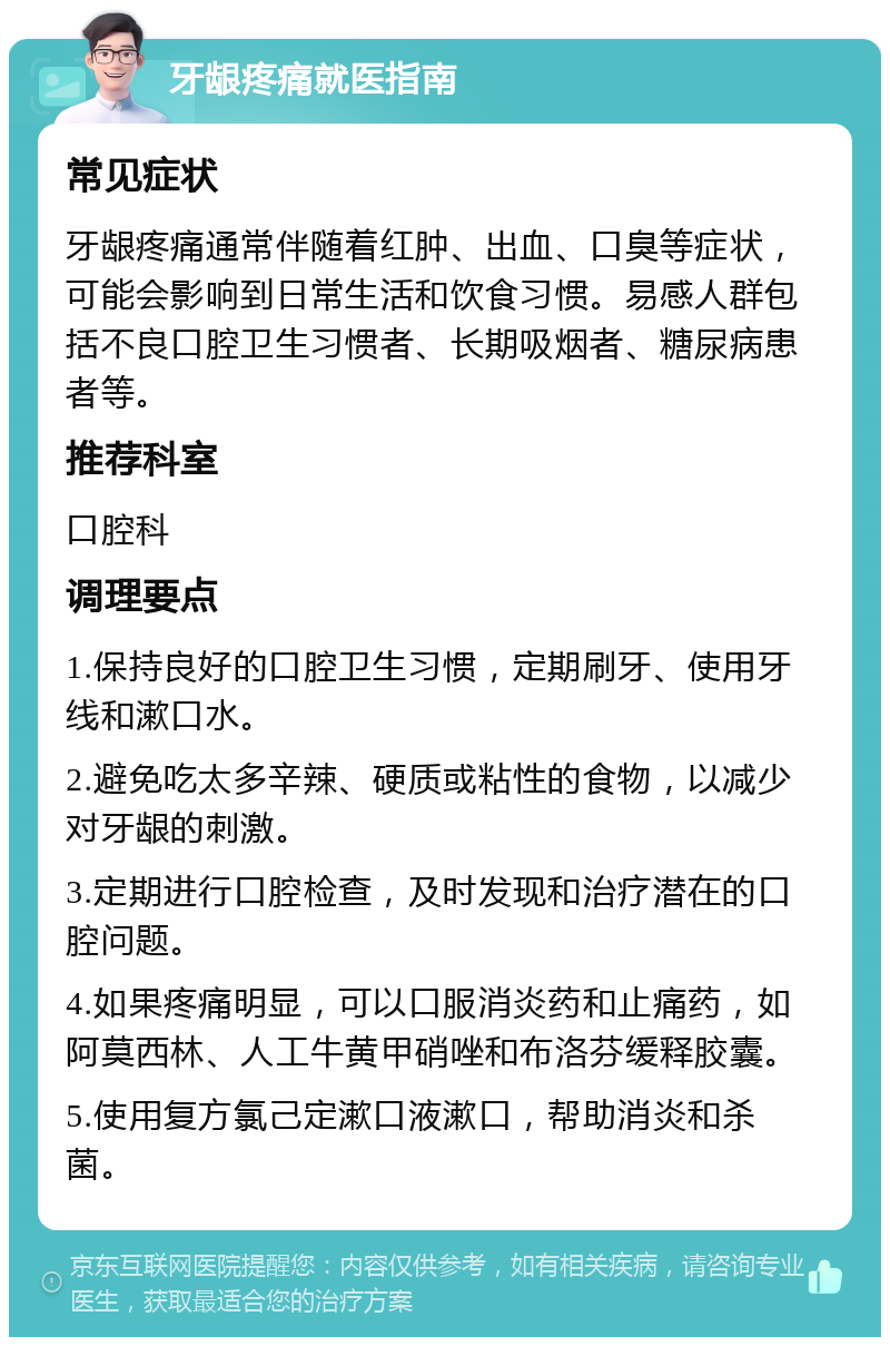 牙龈疼痛就医指南 常见症状 牙龈疼痛通常伴随着红肿、出血、口臭等症状，可能会影响到日常生活和饮食习惯。易感人群包括不良口腔卫生习惯者、长期吸烟者、糖尿病患者等。 推荐科室 口腔科 调理要点 1.保持良好的口腔卫生习惯，定期刷牙、使用牙线和漱口水。 2.避免吃太多辛辣、硬质或粘性的食物，以减少对牙龈的刺激。 3.定期进行口腔检查，及时发现和治疗潜在的口腔问题。 4.如果疼痛明显，可以口服消炎药和止痛药，如阿莫西林、人工牛黄甲硝唑和布洛芬缓释胶囊。 5.使用复方氯己定漱口液漱口，帮助消炎和杀菌。