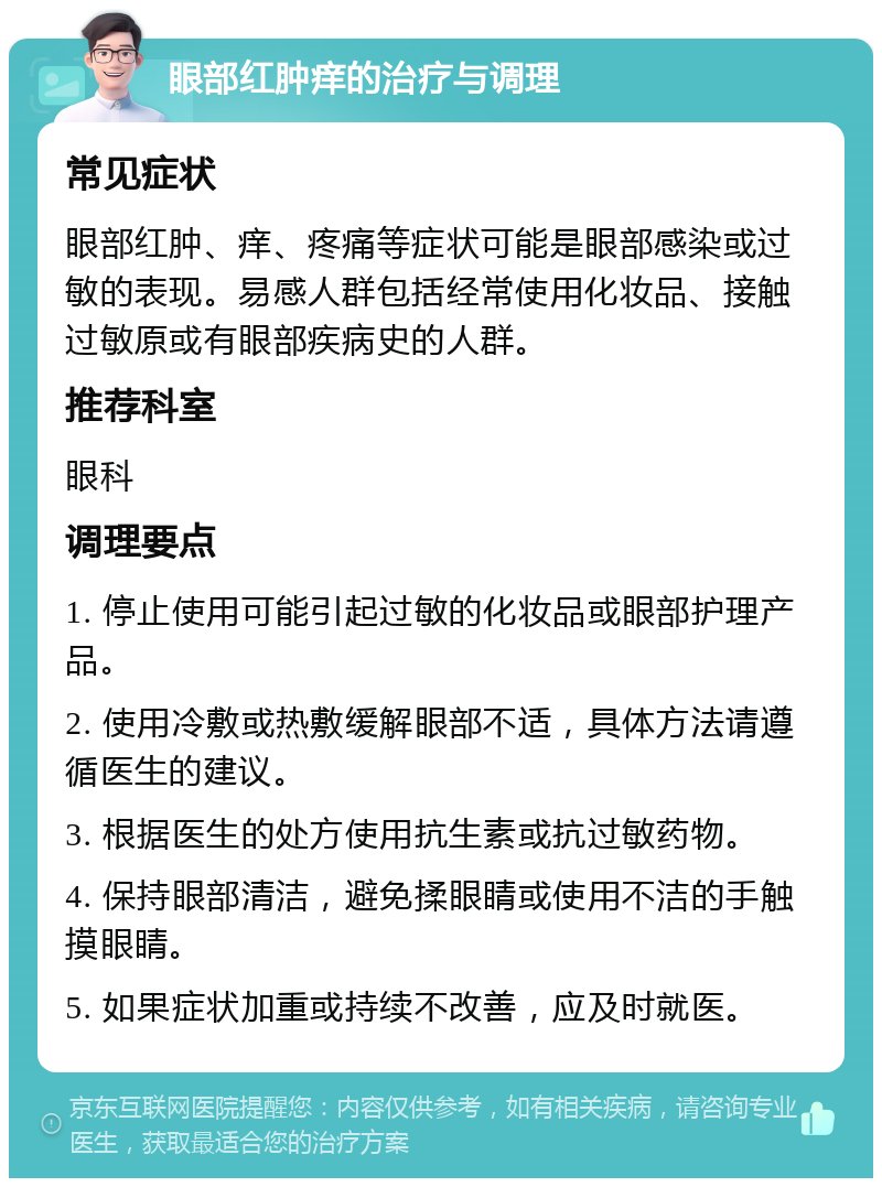 眼部红肿痒的治疗与调理 常见症状 眼部红肿、痒、疼痛等症状可能是眼部感染或过敏的表现。易感人群包括经常使用化妆品、接触过敏原或有眼部疾病史的人群。 推荐科室 眼科 调理要点 1. 停止使用可能引起过敏的化妆品或眼部护理产品。 2. 使用冷敷或热敷缓解眼部不适，具体方法请遵循医生的建议。 3. 根据医生的处方使用抗生素或抗过敏药物。 4. 保持眼部清洁，避免揉眼睛或使用不洁的手触摸眼睛。 5. 如果症状加重或持续不改善，应及时就医。