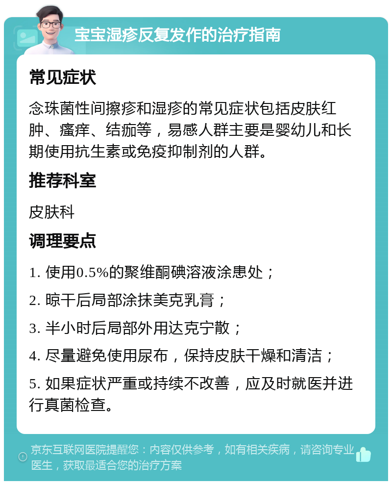 宝宝湿疹反复发作的治疗指南 常见症状 念珠菌性间擦疹和湿疹的常见症状包括皮肤红肿、瘙痒、结痂等，易感人群主要是婴幼儿和长期使用抗生素或免疫抑制剂的人群。 推荐科室 皮肤科 调理要点 1. 使用0.5%的聚维酮碘溶液涂患处； 2. 晾干后局部涂抹美克乳膏； 3. 半小时后局部外用达克宁散； 4. 尽量避免使用尿布，保持皮肤干燥和清洁； 5. 如果症状严重或持续不改善，应及时就医并进行真菌检查。