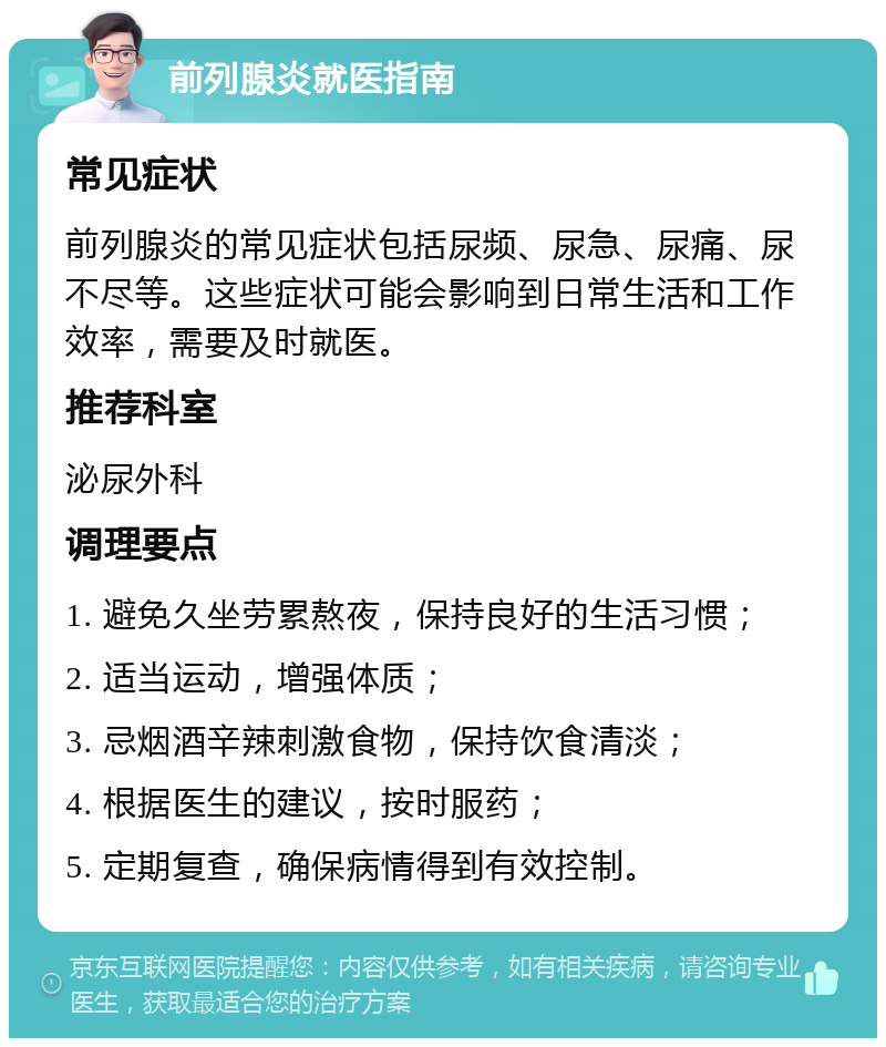 前列腺炎就医指南 常见症状 前列腺炎的常见症状包括尿频、尿急、尿痛、尿不尽等。这些症状可能会影响到日常生活和工作效率，需要及时就医。 推荐科室 泌尿外科 调理要点 1. 避免久坐劳累熬夜，保持良好的生活习惯； 2. 适当运动，增强体质； 3. 忌烟酒辛辣刺激食物，保持饮食清淡； 4. 根据医生的建议，按时服药； 5. 定期复查，确保病情得到有效控制。