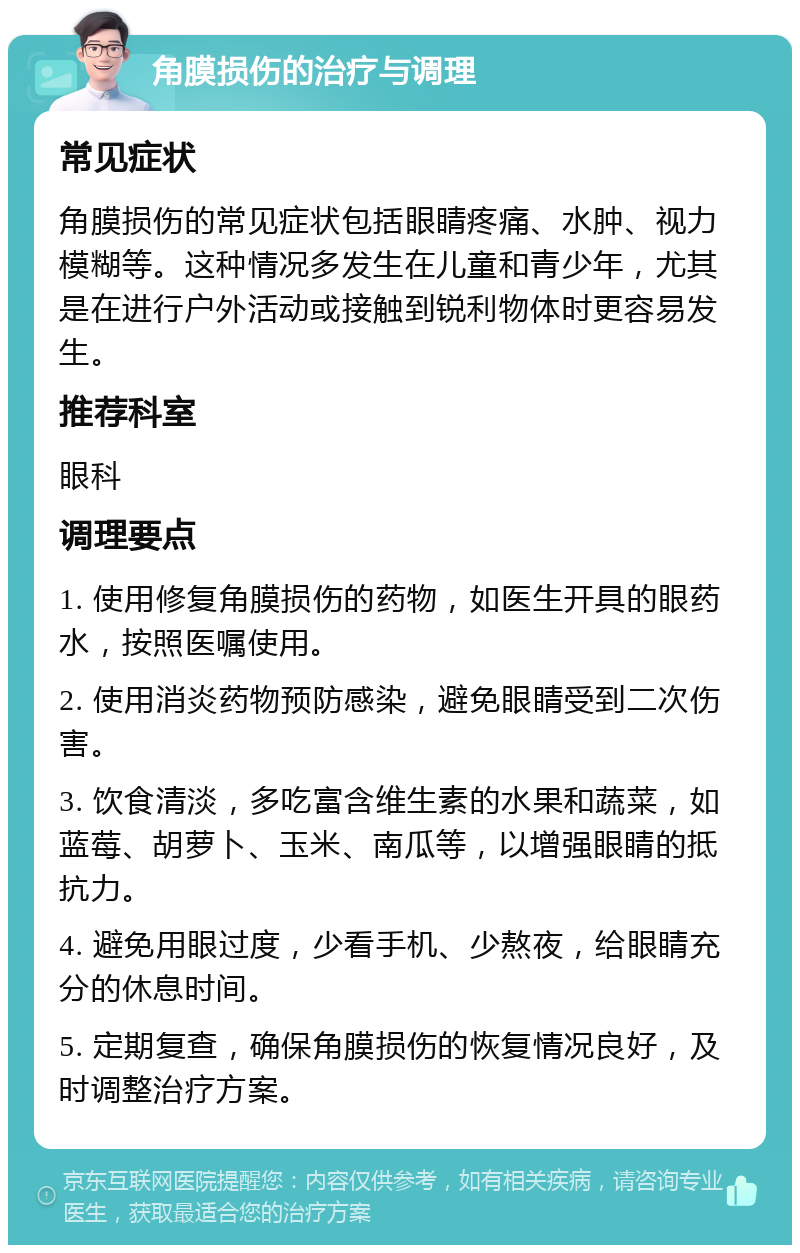 角膜损伤的治疗与调理 常见症状 角膜损伤的常见症状包括眼睛疼痛、水肿、视力模糊等。这种情况多发生在儿童和青少年，尤其是在进行户外活动或接触到锐利物体时更容易发生。 推荐科室 眼科 调理要点 1. 使用修复角膜损伤的药物，如医生开具的眼药水，按照医嘱使用。 2. 使用消炎药物预防感染，避免眼睛受到二次伤害。 3. 饮食清淡，多吃富含维生素的水果和蔬菜，如蓝莓、胡萝卜、玉米、南瓜等，以增强眼睛的抵抗力。 4. 避免用眼过度，少看手机、少熬夜，给眼睛充分的休息时间。 5. 定期复查，确保角膜损伤的恢复情况良好，及时调整治疗方案。