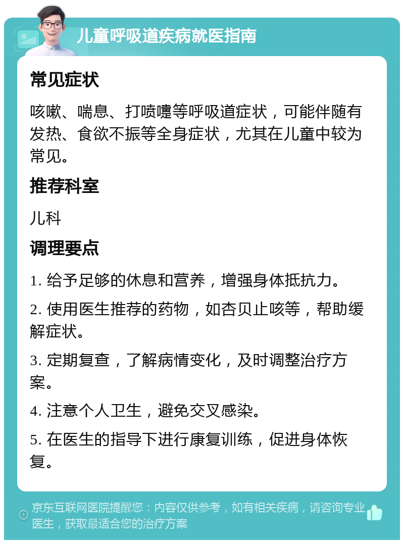 儿童呼吸道疾病就医指南 常见症状 咳嗽、喘息、打喷嚏等呼吸道症状，可能伴随有发热、食欲不振等全身症状，尤其在儿童中较为常见。 推荐科室 儿科 调理要点 1. 给予足够的休息和营养，增强身体抵抗力。 2. 使用医生推荐的药物，如杏贝止咳等，帮助缓解症状。 3. 定期复查，了解病情变化，及时调整治疗方案。 4. 注意个人卫生，避免交叉感染。 5. 在医生的指导下进行康复训练，促进身体恢复。