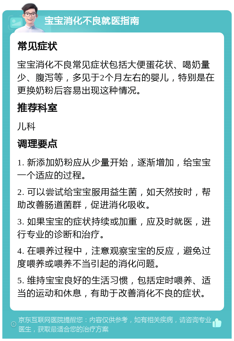 宝宝消化不良就医指南 常见症状 宝宝消化不良常见症状包括大便蛋花状、喝奶量少、腹泻等，多见于2个月左右的婴儿，特别是在更换奶粉后容易出现这种情况。 推荐科室 儿科 调理要点 1. 新添加奶粉应从少量开始，逐渐增加，给宝宝一个适应的过程。 2. 可以尝试给宝宝服用益生菌，如天然按时，帮助改善肠道菌群，促进消化吸收。 3. 如果宝宝的症状持续或加重，应及时就医，进行专业的诊断和治疗。 4. 在喂养过程中，注意观察宝宝的反应，避免过度喂养或喂养不当引起的消化问题。 5. 维持宝宝良好的生活习惯，包括定时喂养、适当的运动和休息，有助于改善消化不良的症状。