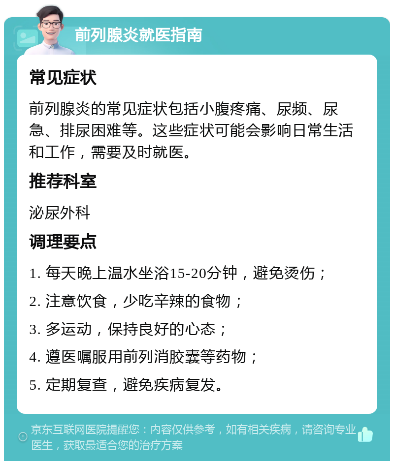 前列腺炎就医指南 常见症状 前列腺炎的常见症状包括小腹疼痛、尿频、尿急、排尿困难等。这些症状可能会影响日常生活和工作，需要及时就医。 推荐科室 泌尿外科 调理要点 1. 每天晚上温水坐浴15-20分钟，避免烫伤； 2. 注意饮食，少吃辛辣的食物； 3. 多运动，保持良好的心态； 4. 遵医嘱服用前列消胶囊等药物； 5. 定期复查，避免疾病复发。