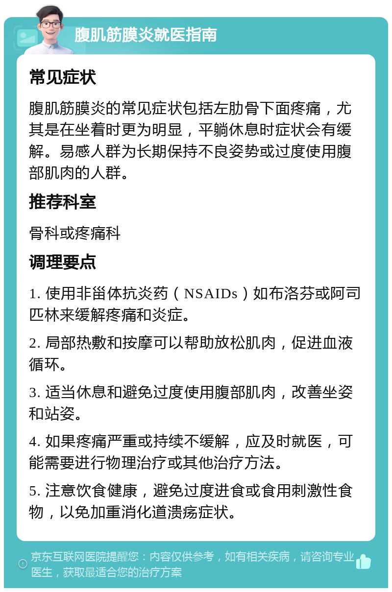 腹肌筋膜炎就医指南 常见症状 腹肌筋膜炎的常见症状包括左肋骨下面疼痛，尤其是在坐着时更为明显，平躺休息时症状会有缓解。易感人群为长期保持不良姿势或过度使用腹部肌肉的人群。 推荐科室 骨科或疼痛科 调理要点 1. 使用非甾体抗炎药（NSAIDs）如布洛芬或阿司匹林来缓解疼痛和炎症。 2. 局部热敷和按摩可以帮助放松肌肉，促进血液循环。 3. 适当休息和避免过度使用腹部肌肉，改善坐姿和站姿。 4. 如果疼痛严重或持续不缓解，应及时就医，可能需要进行物理治疗或其他治疗方法。 5. 注意饮食健康，避免过度进食或食用刺激性食物，以免加重消化道溃疡症状。