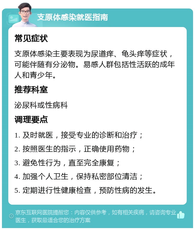 支原体感染就医指南 常见症状 支原体感染主要表现为尿道痒、龟头痒等症状，可能伴随有分泌物。易感人群包括性活跃的成年人和青少年。 推荐科室 泌尿科或性病科 调理要点 1. 及时就医，接受专业的诊断和治疗； 2. 按照医生的指示，正确使用药物； 3. 避免性行为，直至完全康复； 4. 加强个人卫生，保持私密部位清洁； 5. 定期进行性健康检查，预防性病的发生。