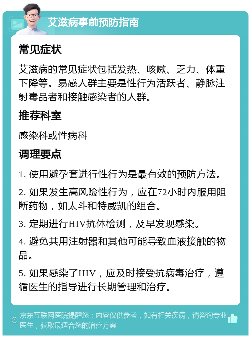 艾滋病事前预防指南 常见症状 艾滋病的常见症状包括发热、咳嗽、乏力、体重下降等。易感人群主要是性行为活跃者、静脉注射毒品者和接触感染者的人群。 推荐科室 感染科或性病科 调理要点 1. 使用避孕套进行性行为是最有效的预防方法。 2. 如果发生高风险性行为，应在72小时内服用阻断药物，如太斗和特威凯的组合。 3. 定期进行HIV抗体检测，及早发现感染。 4. 避免共用注射器和其他可能导致血液接触的物品。 5. 如果感染了HIV，应及时接受抗病毒治疗，遵循医生的指导进行长期管理和治疗。