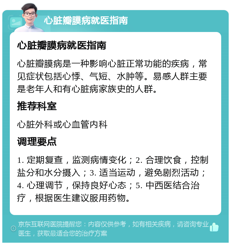 心脏瓣膜病就医指南 心脏瓣膜病就医指南 心脏瓣膜病是一种影响心脏正常功能的疾病，常见症状包括心悸、气短、水肿等。易感人群主要是老年人和有心脏病家族史的人群。 推荐科室 心脏外科或心血管内科 调理要点 1. 定期复查，监测病情变化；2. 合理饮食，控制盐分和水分摄入；3. 适当运动，避免剧烈活动；4. 心理调节，保持良好心态；5. 中西医结合治疗，根据医生建议服用药物。