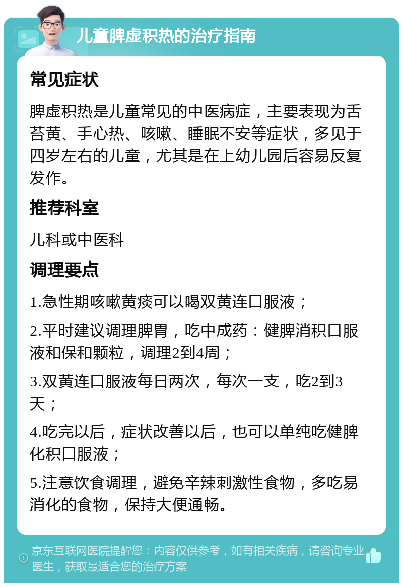 儿童脾虚积热的治疗指南 常见症状 脾虚积热是儿童常见的中医病症，主要表现为舌苔黄、手心热、咳嗽、睡眠不安等症状，多见于四岁左右的儿童，尤其是在上幼儿园后容易反复发作。 推荐科室 儿科或中医科 调理要点 1.急性期咳嗽黄痰可以喝双黄连口服液； 2.平时建议调理脾胃，吃中成药：健脾消积口服液和保和颗粒，调理2到4周； 3.双黄连口服液每日两次，每次一支，吃2到3天； 4.吃完以后，症状改善以后，也可以单纯吃健脾化积口服液； 5.注意饮食调理，避免辛辣刺激性食物，多吃易消化的食物，保持大便通畅。