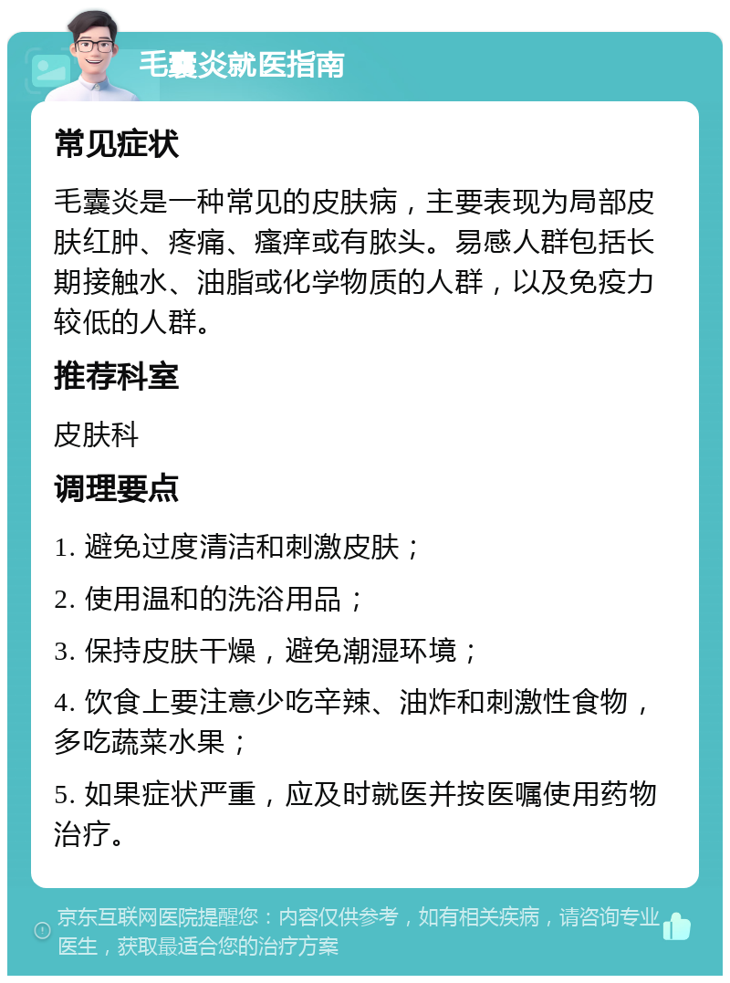 毛囊炎就医指南 常见症状 毛囊炎是一种常见的皮肤病，主要表现为局部皮肤红肿、疼痛、瘙痒或有脓头。易感人群包括长期接触水、油脂或化学物质的人群，以及免疫力较低的人群。 推荐科室 皮肤科 调理要点 1. 避免过度清洁和刺激皮肤； 2. 使用温和的洗浴用品； 3. 保持皮肤干燥，避免潮湿环境； 4. 饮食上要注意少吃辛辣、油炸和刺激性食物，多吃蔬菜水果； 5. 如果症状严重，应及时就医并按医嘱使用药物治疗。