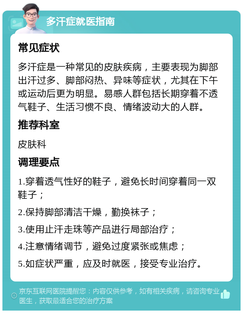 多汗症就医指南 常见症状 多汗症是一种常见的皮肤疾病，主要表现为脚部出汗过多、脚部闷热、异味等症状，尤其在下午或运动后更为明显。易感人群包括长期穿着不透气鞋子、生活习惯不良、情绪波动大的人群。 推荐科室 皮肤科 调理要点 1.穿着透气性好的鞋子，避免长时间穿着同一双鞋子； 2.保持脚部清洁干燥，勤换袜子； 3.使用止汗走珠等产品进行局部治疗； 4.注意情绪调节，避免过度紧张或焦虑； 5.如症状严重，应及时就医，接受专业治疗。