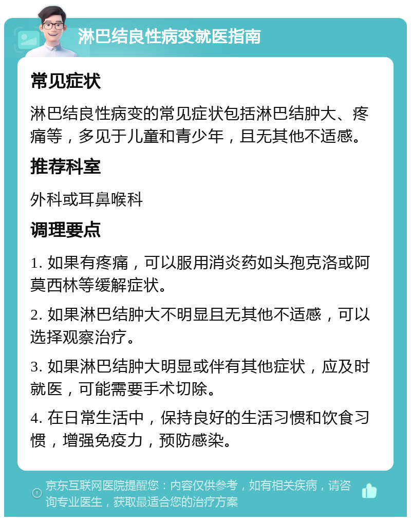 淋巴结良性病变就医指南 常见症状 淋巴结良性病变的常见症状包括淋巴结肿大、疼痛等，多见于儿童和青少年，且无其他不适感。 推荐科室 外科或耳鼻喉科 调理要点 1. 如果有疼痛，可以服用消炎药如头孢克洛或阿莫西林等缓解症状。 2. 如果淋巴结肿大不明显且无其他不适感，可以选择观察治疗。 3. 如果淋巴结肿大明显或伴有其他症状，应及时就医，可能需要手术切除。 4. 在日常生活中，保持良好的生活习惯和饮食习惯，增强免疫力，预防感染。