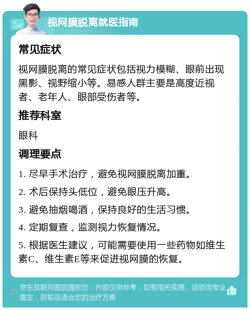 视网膜脱离就医指南 常见症状 视网膜脱离的常见症状包括视力模糊、眼前出现黑影、视野缩小等。易感人群主要是高度近视者、老年人、眼部受伤者等。 推荐科室 眼科 调理要点 1. 尽早手术治疗，避免视网膜脱离加重。 2. 术后保持头低位，避免眼压升高。 3. 避免抽烟喝酒，保持良好的生活习惯。 4. 定期复查，监测视力恢复情况。 5. 根据医生建议，可能需要使用一些药物如维生素C、维生素E等来促进视网膜的恢复。