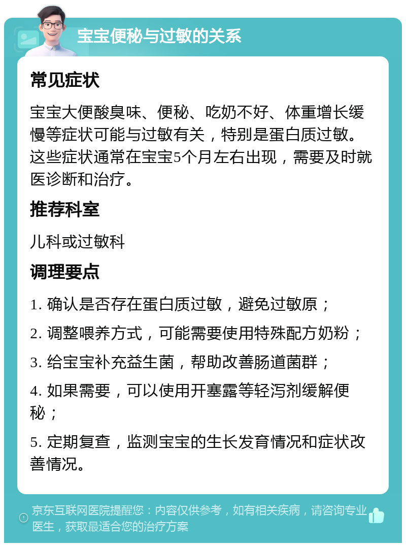 宝宝便秘与过敏的关系 常见症状 宝宝大便酸臭味、便秘、吃奶不好、体重增长缓慢等症状可能与过敏有关，特别是蛋白质过敏。这些症状通常在宝宝5个月左右出现，需要及时就医诊断和治疗。 推荐科室 儿科或过敏科 调理要点 1. 确认是否存在蛋白质过敏，避免过敏原； 2. 调整喂养方式，可能需要使用特殊配方奶粉； 3. 给宝宝补充益生菌，帮助改善肠道菌群； 4. 如果需要，可以使用开塞露等轻泻剂缓解便秘； 5. 定期复查，监测宝宝的生长发育情况和症状改善情况。