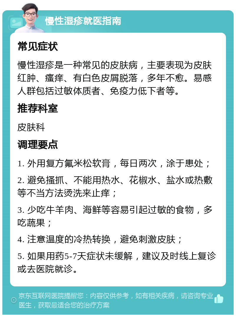 慢性湿疹就医指南 常见症状 慢性湿疹是一种常见的皮肤病，主要表现为皮肤红肿、瘙痒、有白色皮屑脱落，多年不愈。易感人群包括过敏体质者、免疫力低下者等。 推荐科室 皮肤科 调理要点 1. 外用复方氟米松软膏，每日两次，涂于患处； 2. 避免搔抓、不能用热水、花椒水、盐水或热敷等不当方法烫洗来止痒； 3. 少吃牛羊肉、海鲜等容易引起过敏的食物，多吃蔬果； 4. 注意温度的冷热转换，避免刺激皮肤； 5. 如果用药5-7天症状未缓解，建议及时线上复诊或去医院就诊。