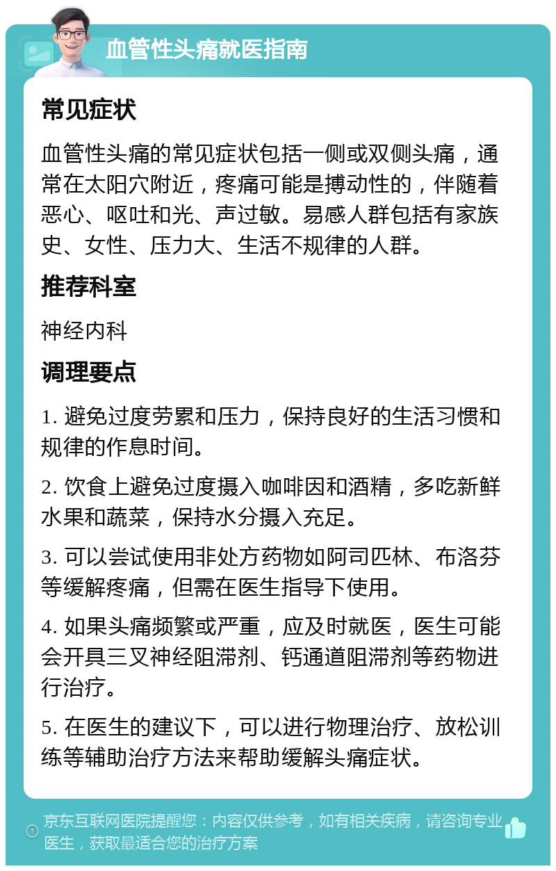 血管性头痛就医指南 常见症状 血管性头痛的常见症状包括一侧或双侧头痛，通常在太阳穴附近，疼痛可能是搏动性的，伴随着恶心、呕吐和光、声过敏。易感人群包括有家族史、女性、压力大、生活不规律的人群。 推荐科室 神经内科 调理要点 1. 避免过度劳累和压力，保持良好的生活习惯和规律的作息时间。 2. 饮食上避免过度摄入咖啡因和酒精，多吃新鲜水果和蔬菜，保持水分摄入充足。 3. 可以尝试使用非处方药物如阿司匹林、布洛芬等缓解疼痛，但需在医生指导下使用。 4. 如果头痛频繁或严重，应及时就医，医生可能会开具三叉神经阻滞剂、钙通道阻滞剂等药物进行治疗。 5. 在医生的建议下，可以进行物理治疗、放松训练等辅助治疗方法来帮助缓解头痛症状。