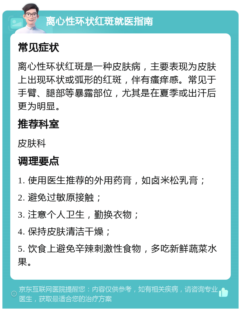 离心性环状红斑就医指南 常见症状 离心性环状红斑是一种皮肤病，主要表现为皮肤上出现环状或弧形的红斑，伴有瘙痒感。常见于手臂、腿部等暴露部位，尤其是在夏季或出汗后更为明显。 推荐科室 皮肤科 调理要点 1. 使用医生推荐的外用药膏，如卤米松乳膏； 2. 避免过敏原接触； 3. 注意个人卫生，勤换衣物； 4. 保持皮肤清洁干燥； 5. 饮食上避免辛辣刺激性食物，多吃新鲜蔬菜水果。