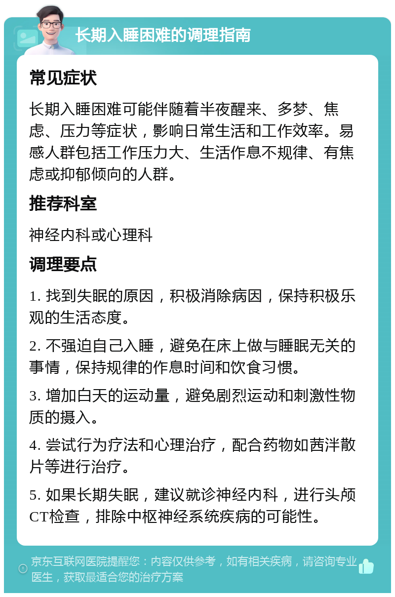 长期入睡困难的调理指南 常见症状 长期入睡困难可能伴随着半夜醒来、多梦、焦虑、压力等症状，影响日常生活和工作效率。易感人群包括工作压力大、生活作息不规律、有焦虑或抑郁倾向的人群。 推荐科室 神经内科或心理科 调理要点 1. 找到失眠的原因，积极消除病因，保持积极乐观的生活态度。 2. 不强迫自己入睡，避免在床上做与睡眠无关的事情，保持规律的作息时间和饮食习惯。 3. 增加白天的运动量，避免剧烈运动和刺激性物质的摄入。 4. 尝试行为疗法和心理治疗，配合药物如茜泮散片等进行治疗。 5. 如果长期失眠，建议就诊神经内科，进行头颅CT检查，排除中枢神经系统疾病的可能性。