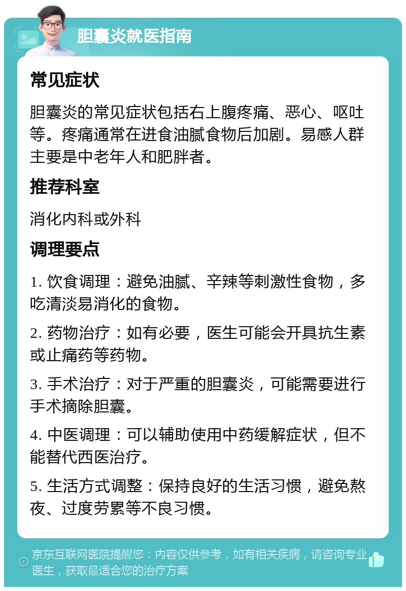 胆囊炎就医指南 常见症状 胆囊炎的常见症状包括右上腹疼痛、恶心、呕吐等。疼痛通常在进食油腻食物后加剧。易感人群主要是中老年人和肥胖者。 推荐科室 消化内科或外科 调理要点 1. 饮食调理：避免油腻、辛辣等刺激性食物，多吃清淡易消化的食物。 2. 药物治疗：如有必要，医生可能会开具抗生素或止痛药等药物。 3. 手术治疗：对于严重的胆囊炎，可能需要进行手术摘除胆囊。 4. 中医调理：可以辅助使用中药缓解症状，但不能替代西医治疗。 5. 生活方式调整：保持良好的生活习惯，避免熬夜、过度劳累等不良习惯。