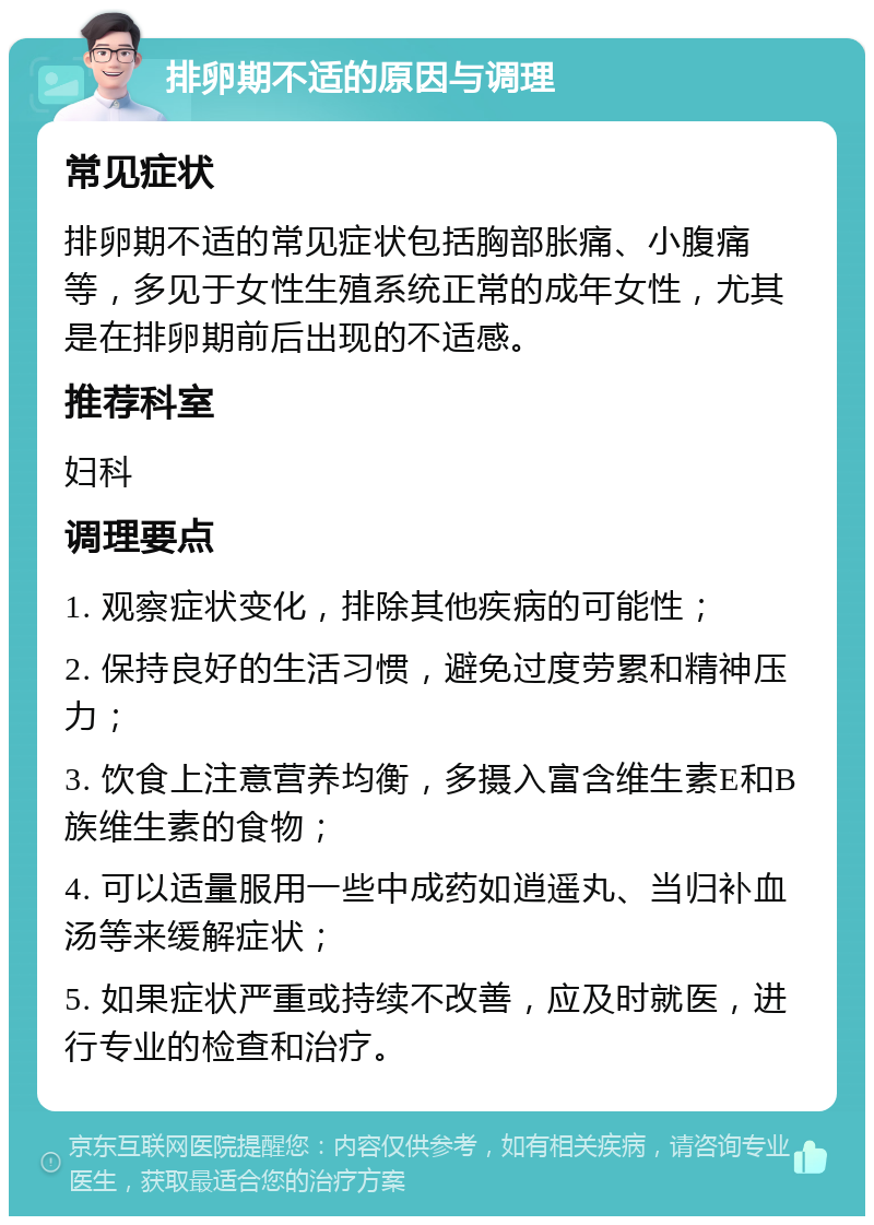 排卵期不适的原因与调理 常见症状 排卵期不适的常见症状包括胸部胀痛、小腹痛等，多见于女性生殖系统正常的成年女性，尤其是在排卵期前后出现的不适感。 推荐科室 妇科 调理要点 1. 观察症状变化，排除其他疾病的可能性； 2. 保持良好的生活习惯，避免过度劳累和精神压力； 3. 饮食上注意营养均衡，多摄入富含维生素E和B族维生素的食物； 4. 可以适量服用一些中成药如逍遥丸、当归补血汤等来缓解症状； 5. 如果症状严重或持续不改善，应及时就医，进行专业的检查和治疗。