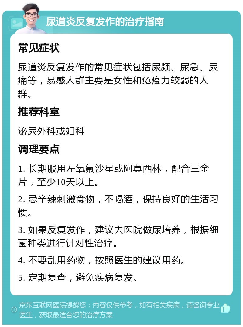 尿道炎反复发作的治疗指南 常见症状 尿道炎反复发作的常见症状包括尿频、尿急、尿痛等，易感人群主要是女性和免疫力较弱的人群。 推荐科室 泌尿外科或妇科 调理要点 1. 长期服用左氧氟沙星或阿莫西林，配合三金片，至少10天以上。 2. 忌辛辣刺激食物，不喝酒，保持良好的生活习惯。 3. 如果反复发作，建议去医院做尿培养，根据细菌种类进行针对性治疗。 4. 不要乱用药物，按照医生的建议用药。 5. 定期复查，避免疾病复发。