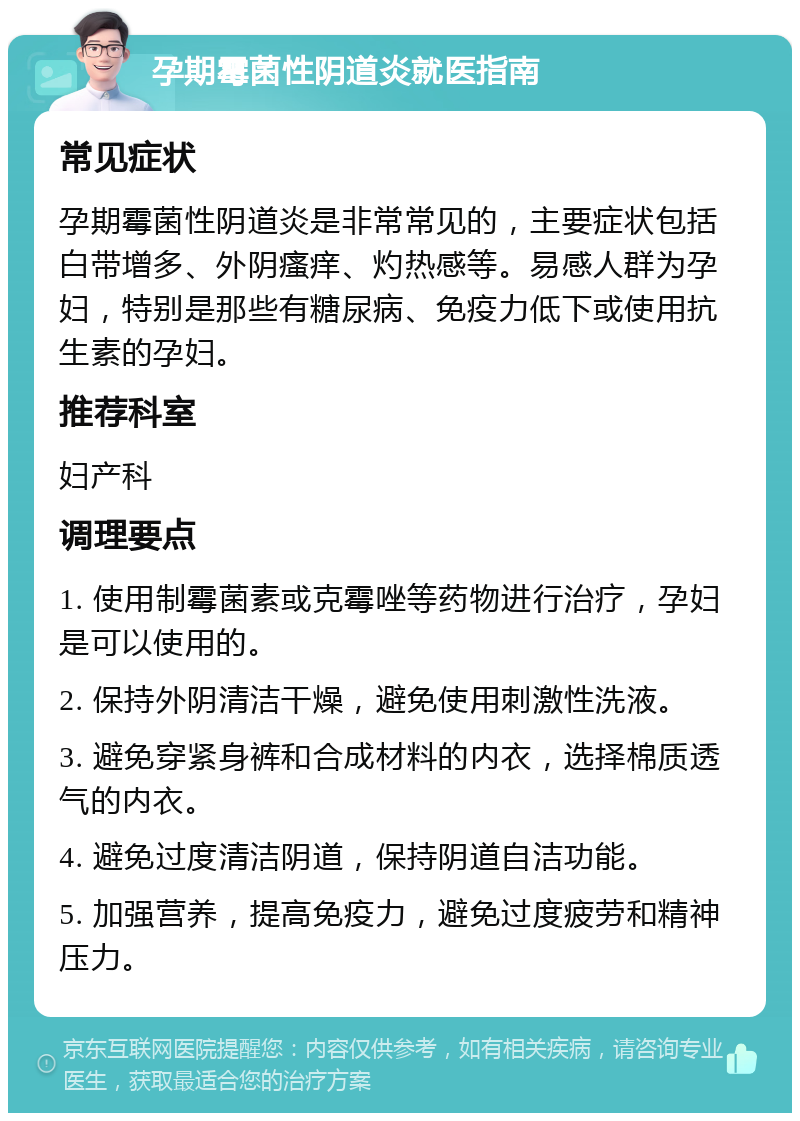 孕期霉菌性阴道炎就医指南 常见症状 孕期霉菌性阴道炎是非常常见的，主要症状包括白带增多、外阴瘙痒、灼热感等。易感人群为孕妇，特别是那些有糖尿病、免疫力低下或使用抗生素的孕妇。 推荐科室 妇产科 调理要点 1. 使用制霉菌素或克霉唑等药物进行治疗，孕妇是可以使用的。 2. 保持外阴清洁干燥，避免使用刺激性洗液。 3. 避免穿紧身裤和合成材料的内衣，选择棉质透气的内衣。 4. 避免过度清洁阴道，保持阴道自洁功能。 5. 加强营养，提高免疫力，避免过度疲劳和精神压力。