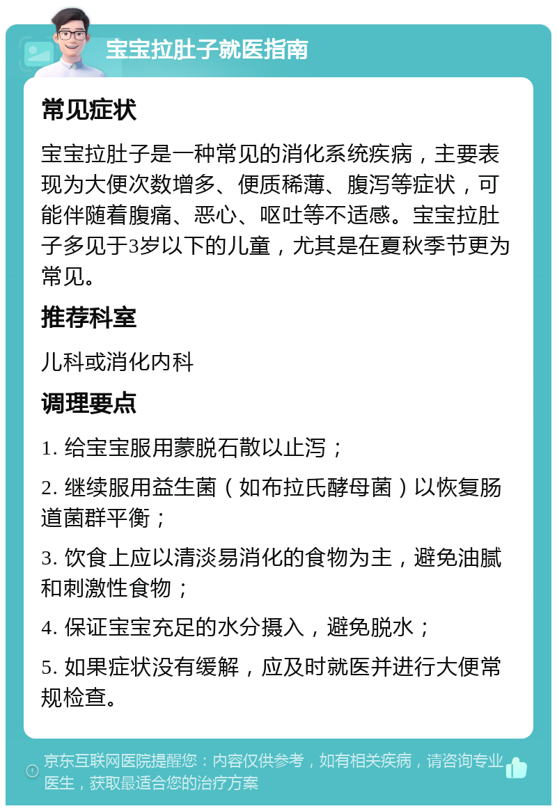 宝宝拉肚子就医指南 常见症状 宝宝拉肚子是一种常见的消化系统疾病，主要表现为大便次数增多、便质稀薄、腹泻等症状，可能伴随着腹痛、恶心、呕吐等不适感。宝宝拉肚子多见于3岁以下的儿童，尤其是在夏秋季节更为常见。 推荐科室 儿科或消化内科 调理要点 1. 给宝宝服用蒙脱石散以止泻； 2. 继续服用益生菌（如布拉氏酵母菌）以恢复肠道菌群平衡； 3. 饮食上应以清淡易消化的食物为主，避免油腻和刺激性食物； 4. 保证宝宝充足的水分摄入，避免脱水； 5. 如果症状没有缓解，应及时就医并进行大便常规检查。