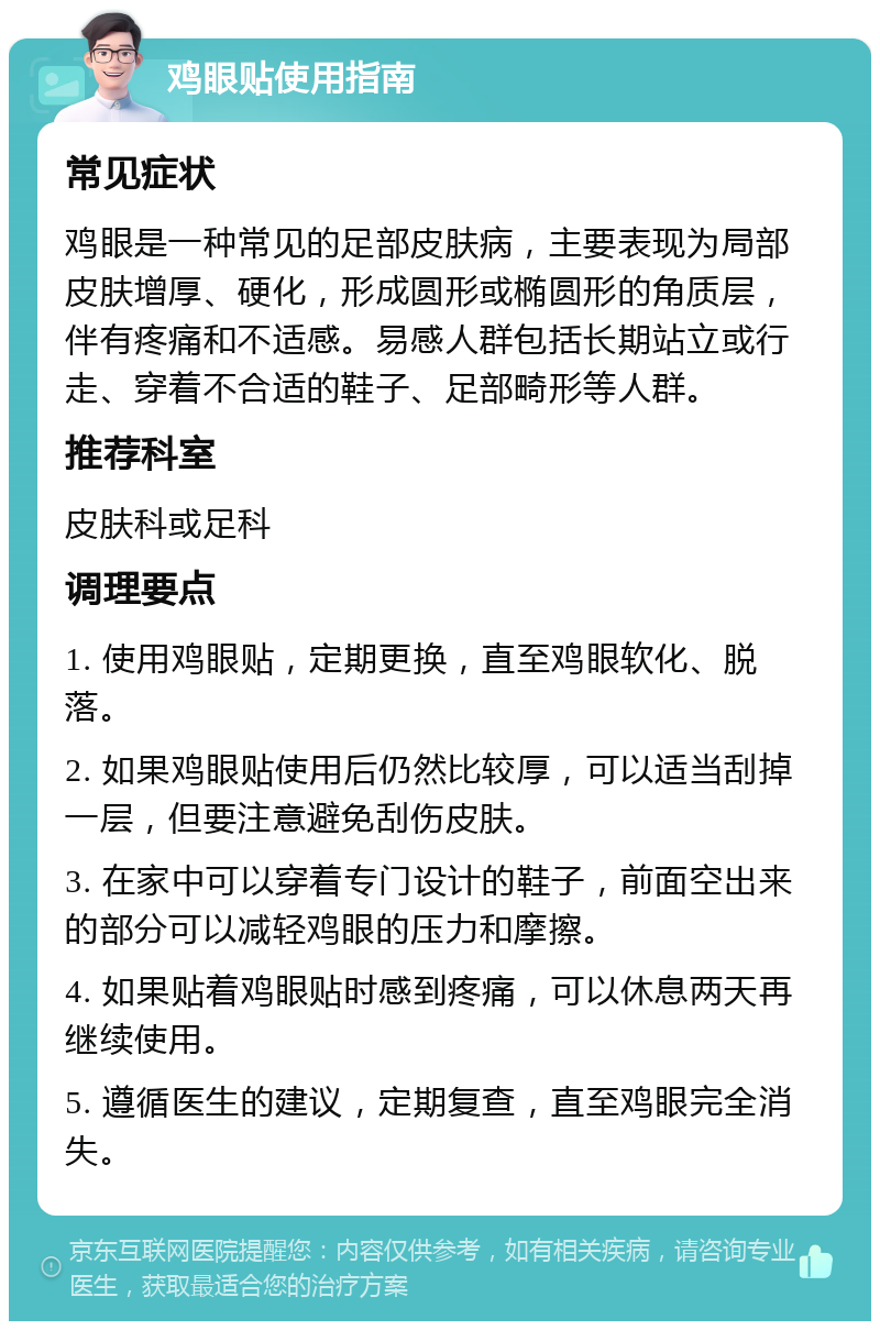 鸡眼贴使用指南 常见症状 鸡眼是一种常见的足部皮肤病，主要表现为局部皮肤增厚、硬化，形成圆形或椭圆形的角质层，伴有疼痛和不适感。易感人群包括长期站立或行走、穿着不合适的鞋子、足部畸形等人群。 推荐科室 皮肤科或足科 调理要点 1. 使用鸡眼贴，定期更换，直至鸡眼软化、脱落。 2. 如果鸡眼贴使用后仍然比较厚，可以适当刮掉一层，但要注意避免刮伤皮肤。 3. 在家中可以穿着专门设计的鞋子，前面空出来的部分可以减轻鸡眼的压力和摩擦。 4. 如果贴着鸡眼贴时感到疼痛，可以休息两天再继续使用。 5. 遵循医生的建议，定期复查，直至鸡眼完全消失。