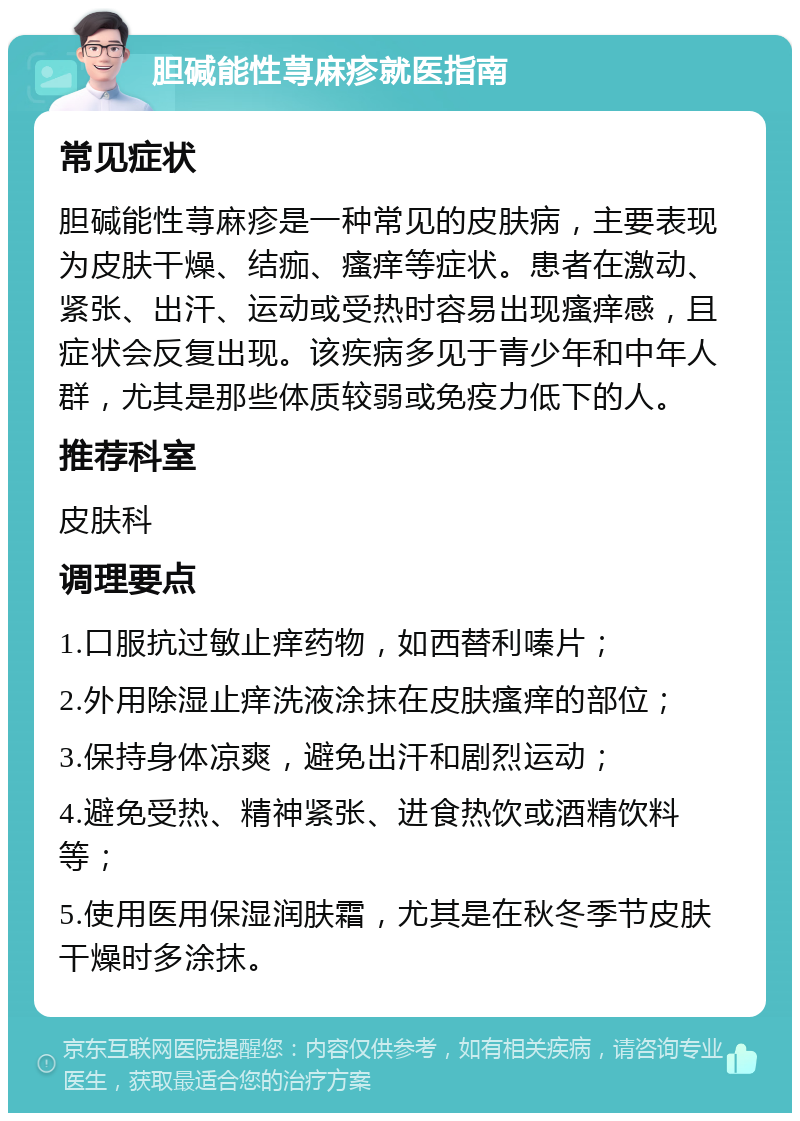 胆碱能性荨麻疹就医指南 常见症状 胆碱能性荨麻疹是一种常见的皮肤病，主要表现为皮肤干燥、结痂、瘙痒等症状。患者在激动、紧张、出汗、运动或受热时容易出现瘙痒感，且症状会反复出现。该疾病多见于青少年和中年人群，尤其是那些体质较弱或免疫力低下的人。 推荐科室 皮肤科 调理要点 1.口服抗过敏止痒药物，如西替利嗪片； 2.外用除湿止痒洗液涂抹在皮肤瘙痒的部位； 3.保持身体凉爽，避免出汗和剧烈运动； 4.避免受热、精神紧张、进食热饮或酒精饮料等； 5.使用医用保湿润肤霜，尤其是在秋冬季节皮肤干燥时多涂抹。