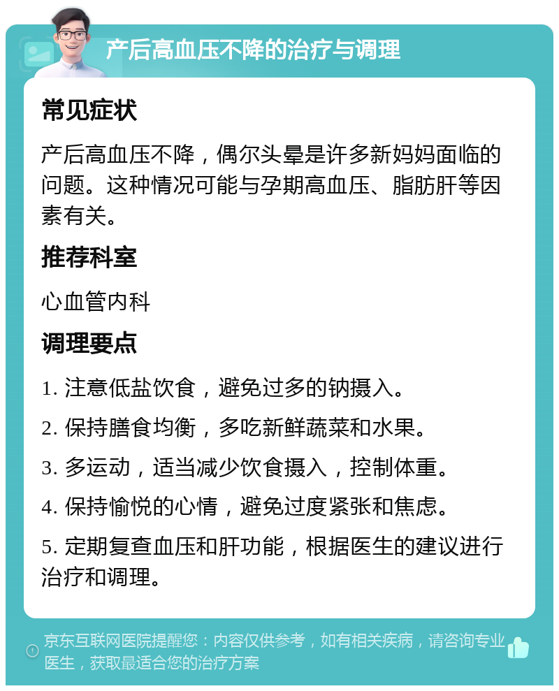 产后高血压不降的治疗与调理 常见症状 产后高血压不降，偶尔头晕是许多新妈妈面临的问题。这种情况可能与孕期高血压、脂肪肝等因素有关。 推荐科室 心血管内科 调理要点 1. 注意低盐饮食，避免过多的钠摄入。 2. 保持膳食均衡，多吃新鲜蔬菜和水果。 3. 多运动，适当减少饮食摄入，控制体重。 4. 保持愉悦的心情，避免过度紧张和焦虑。 5. 定期复查血压和肝功能，根据医生的建议进行治疗和调理。